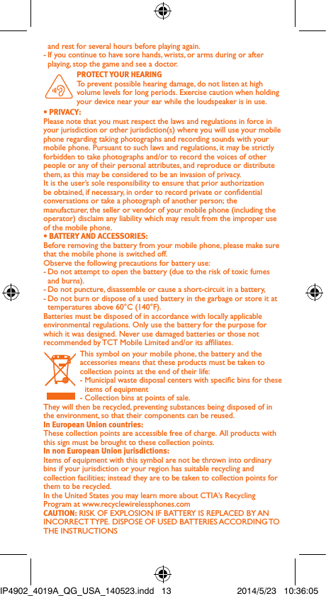 and rest for several hours before playing again.-  If you continue to have sore hands, wrists, or arms during or after playing, stop the game and see a doctor. PROTECT YOUR HEARING To prevent possible hearing damage, do not listen at high volume levels for long periods. Exercise caution when holding your device near your ear while the loudspeaker is in use.• PRIVACY:Please note that you must respect the laws and regulations in force in your jurisdiction or other jurisdiction(s) where you will use your mobile phone regarding taking photographs and recording sounds with your mobile phone. Pursuant to such laws and regulations, it may be strictly forbidden to take photographs and/or to record the voices of other people or any of their personal attributes, and reproduce or distribute them, as this may be considered to be an invasion of privacy.  It is the user’s sole responsibility to ensure that prior authorization be obtained, if necessary, in order to record private or condential conversations or take a photograph of another person; the manufacturer, the seller or vendor of your mobile phone (including the operator) disclaim any liability which may result from the improper use of the mobile phone.• BATTERY AND ACCESSORIES:Before removing the battery from your mobile phone, please make sure that the mobile phone is switched off. Observe the following precautions for battery use: - Do not attempt to open the battery (due to the risk of toxic fumes and burns). - Do not puncture, disassemble or cause a short-circuit in a battery, - Do not burn or dispose of a used battery in the garbage or store it at temperatures above 60°C (140°F). Batteries must be disposed of in accordance with locally applicable environmental regulations. Only use the battery for the purpose for which it was designed. Never use damaged batteries or those not recommended by TCT Mobile Limited and/or its afliates. This symbol on your mobile phone, the battery and the accessories means that these products must be taken to collection points at the end of their life:-  Municipal waste disposal centers with specic bins for these items of equipment- Collection bins at points of sale.They will then be recycled, preventing substances being disposed of in the environment, so that their components can be reused.In European Union countries:These collection points are accessible free of charge. All products with this sign must be brought to these collection points.In non European Union jurisdictions:Items of equipment with this symbol are not be thrown into ordinary bins if your jurisdiction or your region has suitable recycling and collection facilities; instead they are to be taken to collection points for them to be recycled.In the United States you may learn more about CTIA’s Recycling Program at www.recyclewirelessphones.comCAUTION: RISK OF EXPLOSION IF BATTERY IS REPLACED BY AN INCORRECT TYPE. DISPOSE OF USED BATTERIES ACCORDING TO THE INSTRUCTIONSIP4902_4019A_QG_USA_140523.indd   13 2014/5/23   10:36:05