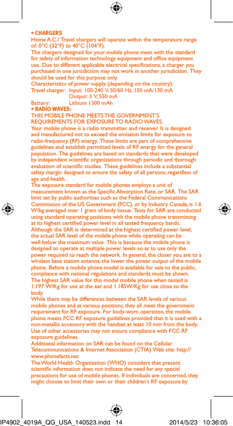 • CHARGERSHome A.C./ Travel chargers will operate within the temperature range of: 0°C (32°F) to 40°C (104°F).The chargers designed for your mobile phone meet with the standard for safety of information technology equipment and ofce equipment use. Due to different applicable electrical specications, a charger you purchased in one jurisdiction may not work in another jurisdiction. They should be used for this purpose only.Characteristics of power supply (depending on the country):Travel charger:  Input: 100-240 V, 50/60 Hz, 150 mA/130 mA  Output: 5 V, 550 mA Battery:  Lithium 1300 mAh• RADIO WAVES:THIS MOBILE PHONE MEETS THE GOVERNMENT’S REQUIREMENTS FOR EXPOSURE TO RADIO WAVES.Your mobile phone is a radio transmitter and receiver. It is designed and manufactured not to exceed the emission limits for exposure to radio-frequency (RF) energy. These limits are part of comprehensive guidelines and establish permitted levels of RF energy for the general population. The guidelines are based on standards that were developed by independent scientic organizations through periodic and thorough evaluation of scientic studies. These guidelines include a substantial safety margin designed to ensure the safety of all persons, regardless of age and health.The exposure standard for mobile phones employs a unit of measurement known as the Specic Absorption Rate, or SAR. The SAR limit set by public authorities such as the Federal Communications Commission of the US Government (FCC), or by Industry Canada, is 1.6 W/kg averaged over 1 gram of body tissue. Tests for SAR are conducted using standard operating positions with the mobile phone transmitting at its highest certied power level in all tested frequency bands.Although the SAR is determined at the highest certied power level, the actual SAR level of the mobile phone while operating can be well below the maximum value. This is because the mobile phone is designed to operate at multiple power levels so as to use only the power required to reach the network. In general, the closer you are to a wireless base station antenna, the lower the power output of the mobile phone. Before a mobile phone model is available for sale to the public, compliance with national regulations and standards must be shown.The highest SAR value for this model mobile phone when tested is 1.197 W/Kg for use at the ear and 1.185W/Kg for use close to the body. While there may be differences between the SAR levels of various mobile phones and at various positions, they all meet the government requirement for RF exposure. For body-worn operation, the mobile phone meets FCC RF exposure guidelines provided that it is used with a non-metallic accessory with the handset at least 10 mm from the body. Use of other accessories may not ensure compliance with FCC RF exposure guidelines.Additional information on SAR can be found on the Cellular Telecommunications &amp; Internet Association (CTIA) Web site: http://www.phonefacts.netThe World Health Organization (WHO) considers that present scientic information does not indicate the need for any special precautions for use of mobile phones. If individuals are concerned, they might choose to limit their own or their children’s RF exposure by IP4902_4019A_QG_USA_140523.indd   14 2014/5/23   10:36:05