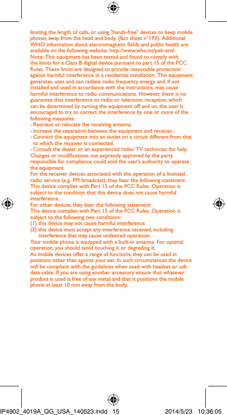limiting the length of calls, or using &quot;hands-free&quot; devices to keep mobile phones away from the head and body. (fact sheet n°193). Additional WHO information about electromagnetic elds and public health are available on the following website: http://www.who.int/peh-emf. Note: This equipment has been tested and found to comply with the limits for a Class B digital device pursuant to part 15 of the FCC Rules. These limits are designed to provide reasonable protection against harmful interference in a residential installation. This equipment generates, uses and can radiate radio frequency energy and, if not installed and used in accordance with the instructions, may cause harmful interference to radio communications. However, there is no guarantee that interference to radio or television reception, which can be determined by turning the equipment off and on, the user is encouraged to try to correct the interference by one or more of the following measures:- Reorient or relocate the receiving antenna.- Increase the separation between the equipment and receiver.- Connect the equipment into an outlet on a circuit different from that to which the receiver is connected.- Consult the dealer or an experienced radio/ TV technician for help.Changes or modications not expressly approved by the party responsible for compliance could void the user’s authority to operate the equipment.For the receiver devices associated with the operation of a licensed radio service (e.g. FM broadcast), they bear the following statement:This device complies with Part 15 of the FCC Rules. Operation is subject to the condition that this device does not cause harmful interference.For other devices, they bear the following statement:This device complies with Part 15 of the FCC Rules. Operation is subject to the following two conditions:(1) this device may not cause harmful interference(2)  this device must accept any interference received, including interference that may cause undesired operation.Your mobile phone is equipped with a built-in antenna. For optimal operation, you should avoid touching it or degrading it.As mobile devices offer a range of functions, they can be used in positions other than against your ear. In such circumstances the device will be compliant with the guidelines when used with headset or usb data cable. If you are using another accessory ensure that whatever product is used is free of any metal and that it positions the mobile phone at least 10 mm away from the body.IP4902_4019A_QG_USA_140523.indd   15 2014/5/23   10:36:05