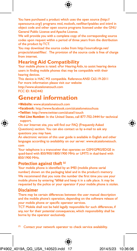 You have purchased a product which uses the open source (http://opensource.org/) programs mtd, msdosfs, netlter/iptables and initrd in object code and other open source programs licensed under the GNU General Public License and Apache License. We will provide you with a complete copy of the corresponding source codes upon request within a period of three years from the distribution of the product by TCT. You may download the source codes from http://sourceforge.net/projects/alcatel/les/.  The provision of the source code is free of charge from internet. Hearing Aid CompatibilityYour mobile phone is rated: «For Hearing Aid», to assist hearing device users in nding mobile phones that may be compatible with their hearing devices.This device is HAC M3 compatible. Reference ANSI C63.19-2011For more information please visit our website http://www.alcatelonetouch.comFCC ID: RAD442General information • Website: www.alcatelonetouch.com• Facebook: http://www.facebook.com/alcatelonetouchusa• Twitter: http://www.twitter.com/alcatel1touch• Hot Line Number: In the United States, call 877-702-3444 for technical support.On our Internet site, you will nd our FAQ (Frequently Asked Questions) section. You can also contact us by e-mail to ask any questions you may have. An electronic version of this user guide is available in English and other languages according to availability on our server: www.alcatelonetouch.comYour telephone is a transceiver that operates on GSM/GPRS/EDGE in quad-band with 850/900/1800/1900 MHz or UMTS in dual-band with 850/1900 MHz.Protection against theft (1)Your mobile phone is identied by an IMEI (mobile phone serial number) shown on the packaging label and in the product’s memory. We recommend that you note the number the rst time you use your mobile phone by entering *#06# and keep it in a safe place. It may be requested by the police or your operator if your mobile phone is stolen. DisclaimerThere may be certain differences between the user manual description and the mobile phone’s operation, depending on the software release of your mobile phone or specic operator services.TCT Mobile shall not be held legally responsible for such differences, if any, nor for their potential consequences, which responsibility shall be borne by the operator exclusively.(1)  Contact your network operator to check service availability.IP4902_4019A_QG_USA_140523.indd   17 2014/5/23   10:36:06