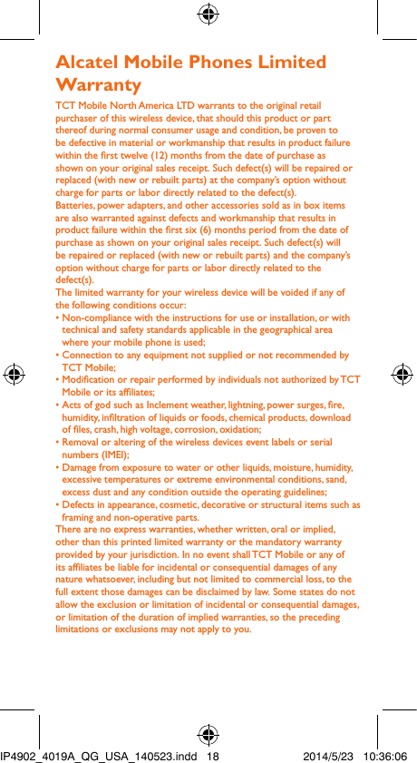 Alcatel Mobile Phones Limited Warranty TCT Mobile North America LTD warrants to the original retail purchaser of this wireless device, that should this product or part thereof during normal consumer usage and condition, be proven to be defective in material or workmanship that results in product failure within the rst twelve (12) months from the date of purchase as shown on your original sales receipt. Such defect(s) will be repaired or  replaced (with new or rebuilt parts) at the company’s option without charge for parts or labor directly related to the defect(s).Batteries, power adapters, and other accessories sold as in box items are also warranted against defects and workmanship that results in product failure within the rst six (6) months period from the date of purchase as shown on your original sales receipt. Such defect(s) will be repaired or replaced (with new or rebuilt parts) and the company’s option without charge for parts or labor directly related to the defect(s).The limited warranty for your wireless device will be voided if any of the following conditions occur:•  Non-compliance with the instructions for use or installation, or with technical and safety standards applicable in the geographical area where your mobile phone is used;•  Connection to any equipment not supplied or not recommended by TCT Mobile;•  Modication or repair performed by individuals not authorized by TCT Mobile or its afliates;•  Acts of god such as Inclement weather, lightning, power surges, re, humidity, inltration of liquids or foods, chemical products, download of les, crash, high voltage, corrosion, oxidation;•  Removal or altering of the wireless devices event labels or serial numbers (IMEI);•  Damage from exposure to water or other liquids, moisture, humidity, excessive temperatures or extreme environmental conditions, sand, excess dust and any condition outside the operating guidelines;•  Defects in appearance, cosmetic, decorative or structural items such as framing and non-operative parts.There are no express warranties, whether written, oral or implied, other than this printed limited warranty or the mandatory warranty provided by your jurisdiction. In no event shall TCT Mobile or any of its afliates be liable for incidental or consequential damages of any nature whatsoever, including but not limited to commercial loss, to the full extent those damages can be disclaimed by law. Some states do not allow the exclusion or limitation of incidental or consequential damages, or limitation of the duration of implied warranties, so the preceding limitations or exclusions may not apply to you.IP4902_4019A_QG_USA_140523.indd   18 2014/5/23   10:36:06