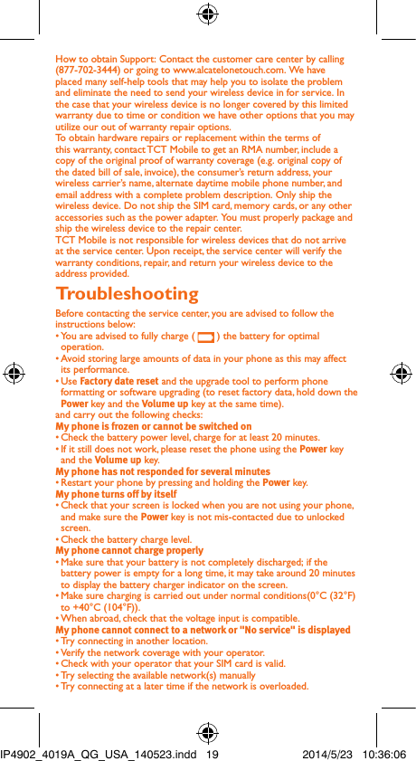 How to obtain Support: Contact the customer care center by calling (877-702-3444) or going to www.alcatelonetouch.com. We have placed many self-help tools that may help you to isolate the problem and eliminate the need to send your wireless device in for service. In the case that your wireless device is no longer covered by this limited warranty due to time or condition we have other options that you may utilize our out of warranty repair options.To obtain hardware repairs or replacement within the terms of this warranty, contact TCT Mobile to get an RMA number, include a copy of the original proof of warranty coverage (e.g. original copy of the dated bill of sale, invoice), the consumer’s return address, your wireless carrier’s name, alternate daytime mobile phone number, and email address with a complete problem description. Only ship the wireless device. Do not ship the SIM card, memory cards, or any other accessories such as the power adapter. You must properly package and ship the wireless device to the repair center. TCT Mobile is not responsible for wireless devices that do not arrive at the service center. Upon receipt, the service center will verify the warranty conditions, repair, and return your wireless device to the address provided.Troubleshooting Before contacting the service center, you are advised to follow the instructions below:• You are advised to fully charge (   ) the battery for optimal operation.•  Avoid storing large amounts of data in your phone as this may affect its performance.• Use Factory date reset and the upgrade tool to perform phone formatting or software upgrading (to reset factory data, hold down the Power key and the Volume up key at the same time). and carry out the following checks:My phone is frozen or cannot be switched on • Check the battery power level, charge for at least 20 minutes.• If it still does not work, please reset the phone using the Power key and the Volume up key.My phone has not responded for several minutes• Restart your phone by pressing and holding the Power key.My phone turns off by itself• Check that your screen is locked when you are not using your phone, and make sure the Power key is not mis-contacted due to unlocked screen.• Check the battery charge level.My phone cannot charge properly• Make sure that your battery is not completely discharged; if the battery power is empty for a long time, it may take around 20 minutes to display the battery charger indicator on the screen.• Make sure charging is carried out under normal conditions(0°C (32°F) to +40°C (104°F)).• When abroad, check that the voltage input is compatible.My phone cannot connect to a network or &quot;No service&quot; is displayed• Try connecting in another location.• Verify the network coverage with your operator.• Check with your operator that your SIM card is valid.• Try selecting the available network(s) manually • Try connecting at a later time if the network is overloaded.IP4902_4019A_QG_USA_140523.indd   19 2014/5/23   10:36:06