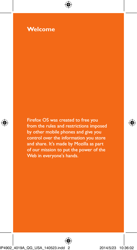 WelcomeFirefox OS was created to free you from the rules and restrictions imposed by other mobile phones and give you control over the information you store and share. It&apos;s made by Mozilla as part of our mission to put the power of the Web in everyone&apos;s hands.IP4902_4019A_QG_USA_140523.indd   2 2014/5/23   10:36:02