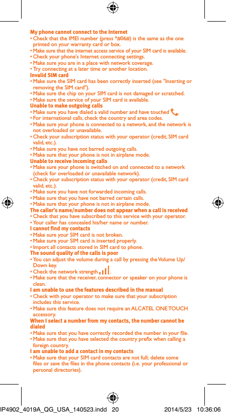 My phone cannot connect to the Internet• Check that the IMEI number (press *#06#) is the same as the one printed on your warranty card or box.• Make sure that the internet access service of your SIM card is available.• Check your phone&apos;s Internet connecting settings.• Make sure you are in a place with network coverage.• Try connecting at a later time or another location.Invalid SIM card• Make sure the SIM card has been correctly inserted (see &quot;Inserting or removing the SIM card&quot;).• Make sure the chip on your SIM card is not damaged or scratched.• Make sure the service of your SIM card is available.Unable to make outgoing calls• Make sure you have dialed a valid number and have touched  .• For international calls, check the country and area codes.• Make sure your phone is connected to a network, and the network is not overloaded or unavailable.• Check your subscription status with your operator (credit, SIM card valid, etc.).• Make sure you have not barred outgoing calls.• Make sure that your phone is not in airplane mode.Unable to receive incoming calls• Make sure your phone is switched on and connected to a network (check for overloaded or unavailable network).• Check your subscription status with your operator (credit, SIM card valid, etc.).• Make sure you have not forwarded incoming calls.• Make sure that you have not barred certain calls.• Make sure that your phone is not in airplane mode.The caller’s name/number does not appear when a call is received• Check that you have subscribed to this service with your operator.• Your caller has concealed his/her name or number.I cannot nd my contacts• Make sure your SIM card is not broken.• Make sure your SIM card is inserted properly.• Import all contacts stored in SIM card to phone.The sound quality of the calls is poor• You can adjust the volume during a call by pressing the Volume Up/Down key.• Check the network strength   .• Make sure that the receiver, connector or speaker on your phone is clean.I am unable to use the features described in the manual• Check with your operator to make sure that your subscription includes this service.• Make sure this feature does not require an ALCATEL ONE TOUCH accessory.When I select a number from my contacts, the number cannot be dialed• Make sure that you have correctly recorded the number in your le.• Make sure that you have selected the country prex when calling a foreign country.I am unable to add a contact in my contacts• Make sure that your SIM card contacts are not full; delete some les or save the les in the phone contacts (i.e. your professional or personal directories).IP4902_4019A_QG_USA_140523.indd   20 2014/5/23   10:36:06