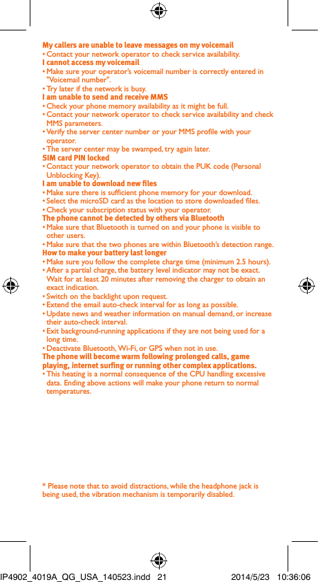 My callers are unable to leave messages on my voicemail• Contact your network operator to check service availability.I cannot access my voicemail• Make sure your operator’s voicemail number is correctly entered in &quot;Voicemail number&quot;.• Try later if the network is busy.I am unable to send and receive MMS• Check your phone memory availability as it might be full.• Contact your network operator to check service availability and check MMS parameters.• Verify the server center number or your MMS prole with your operator.• The server center may be swamped, try again later.SIM card PIN locked• Contact your network operator to obtain the PUK code (Personal Unblocking Key).I am unable to download new les• Make sure there is sufcient phone memory for your download.• Select the microSD card as the location to store downloaded les.• Check your subscription status with your operator.The phone cannot be detected by others via Bluetooth• Make sure that Bluetooth is turned on and your phone is visible to other users.• Make sure that the two phones are within Bluetooth’s detection range.How to make your battery last longer• Make sure you follow the complete charge time (minimum 2.5 hours).• After a partial charge, the battery level indicator may not be exact. Wait for at least 20 minutes after removing the charger to obtain an exact indication.• Switch on the backlight upon request.• Extend the email auto-check interval for as long as possible.• Update news and weather information on manual demand, or increase their auto-check interval.• Exit background-running applications if they are not being used for a long time.• Deactivate Bluetooth, Wi-Fi, or GPS when not in use.The phone will become warm following prolonged calls, game playing, internet surng or running other complex applications.• This heating is a normal consequence of the CPU handling excessive data. Ending above actions will make your phone return to normal temperatures.* Please note that to avoid distractions, while the headphone jack is being used, the vibration mechanism is temporarily disabled.IP4902_4019A_QG_USA_140523.indd   21 2014/5/23   10:36:06