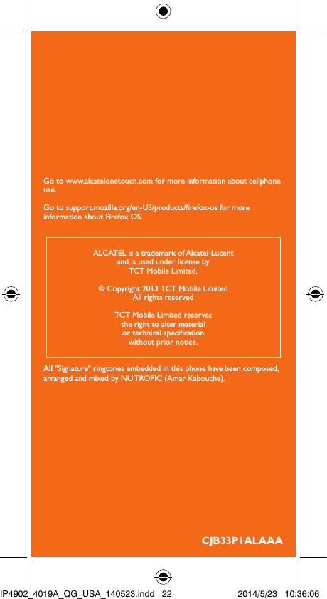 Go to www.alcatelonetouch.com for more information about cellphone use.Go to support.mozilla.org/en-US/products/refox-os for more information about Firefox OS.CJB33P1ALAAAALCATEL is a trademark of Alcatel-Lucentand is used under license byTCT Mobile Limited.© Copyright 2013 TCT Mobile LimitedAll rights reservedTCT Mobile Limited reservesthe right to alter materialor technical specicationwithout prior notice.All &quot;Signature&quot; ringtones embedded in this phone have been composed, arranged and mixed by NU TROPIC (Amar Kabouche).IP4902_4019A_QG_USA_140523.indd   22 2014/5/23   10:36:06