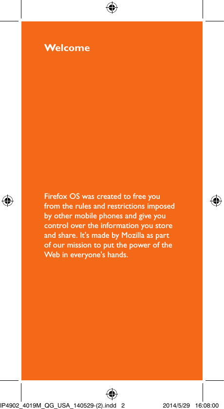 WelcomeFirefox OS was created to free you from the rules and restrictions imposed by other mobile phones and give you control over the information you store and share. It&apos;s made by Mozilla as part of our mission to put the power of the Web in everyone&apos;s hands.IP4902_4019M_QG_USA_140529-(2).indd   2 2014/5/29   16:08:00