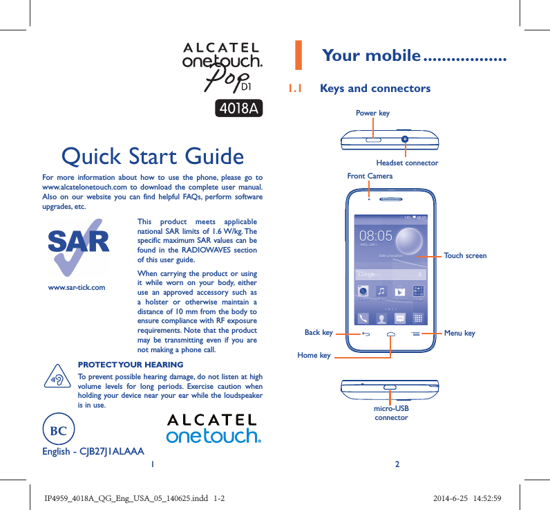 12English - CJB27J1ALAAA Quick Start GuideFor more information about how to use the phone, please go to www.alcatelonetouch.com to download the complete user manual. Also on our website you can find helpful FAQs, perform software upgrades, etc.www.sar-tick.comThis product meets applicable national SAR limits of 1.6 W/kg. The specific maximum SAR values can be found in the RADIOWAVES section of this user guide.When carrying the product or using it while worn on your body, either use an approved accessory such as a holster or otherwise maintain a distance of 10 mm from the body to ensure compliance with RF exposure requirements. Note that the product may be transmitting even if you are not making a phone call.PROTECT YOUR  HEARING To prevent possible hearing damage, do not listen at high volume levels for long periods. Exercise caution when holding your device near your ear while the loudspeaker is in use.1 Your mobile ..................1.1  Keys and connectorsHeadset connector Power keymicro-USB connectorFront CameraBack keyHome keyMenu keyTouch screenIP4959_4018A_QG_Eng_USA_05_140625.indd   1-2IP4959_4018A_QG_Eng_USA_05_140625.indd   1-2 2014-6-25   14:52:592014-6-25   14:52:59