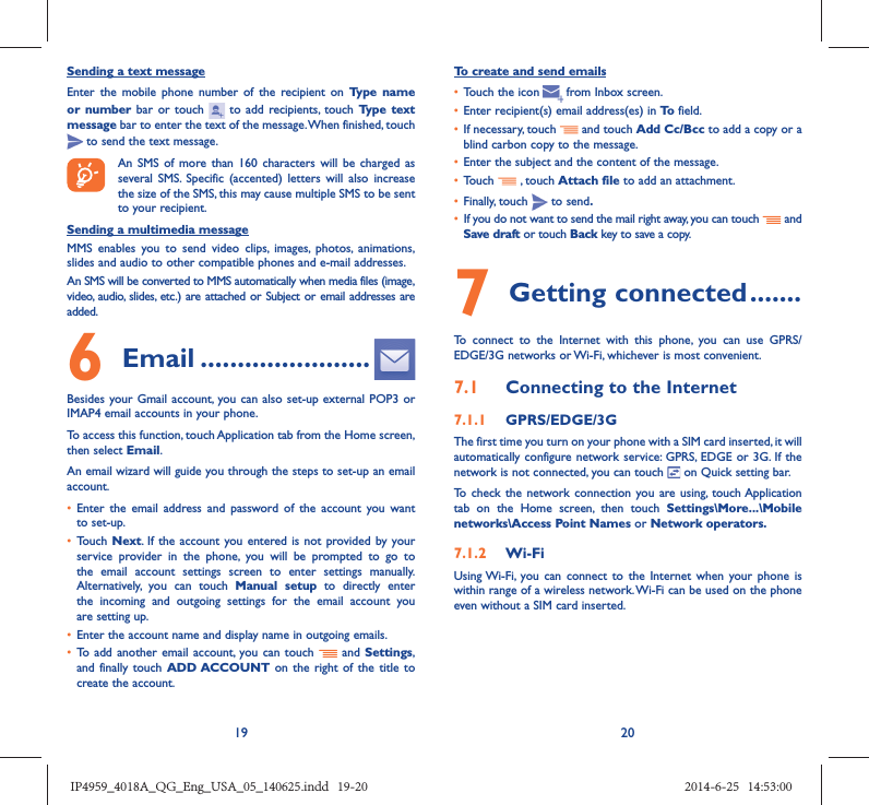 19 20Sending a text messageEnter the mobile phone number of the recipient on Type name or number bar or touch   to add recipients, touch Type text message bar to enter the text of the message. When finished, touch  to send the text message. An SMS of more than 160 characters will be charged as several SMS. Specific (accented) letters will also increase the size of the SMS, this may cause multiple SMS to be sent to your recipient.Sending a multimedia messageMMS enables you to send video clips, images, photos, animations, slides and audio to other compatible phones and e-mail addresses. An SMS will be converted to MMS automatically when media files (image, video, audio, slides, etc.) are attached or Subject or email addresses are added.6  Email .......................Besides your Gmail account, you can also set-up external POP3 or IMAP4 email accounts in your phone.To access this function, touch Application tab from the Home screen, then select Email.An email wizard will guide you through the steps to set-up an email account.•  Enter the email address and password of the account you want to set-up.•  Touch  Next. If the account you entered is not provided by your service provider in the phone, you will be prompted to go to the email account settings screen to enter settings manually. Alternatively, you can touch Manual setup to directly enter the incoming and outgoing settings for the email account you are setting up.•  Enter the account name and display name in outgoing emails.•  To add another email account, you can touch   and Settings, and finally touch ADD ACCOUNT on the right of the title to create the account.To create and send emails•  Touch the icon     from  Inbox  screen.•  Enter recipient(s) email address(es) in To  field.•  If necessary, touch   and touch Add Cc/Bcc to add a copy or a blind carbon copy to the message.•  Enter the subject and the content of the message.•  Touch   , touch Attach file to add an attachment.•  Finally, touch   to send.•  If you do not want to send the mail right away, you can touch   and Save draft or touch Back key to save a copy. 7 Getting connected .......To connect to the Internet with this phone, you can use GPRS/EDGE/3G networks or Wi-Fi, whichever is most convenient.7.1  Connecting to the Internet7.1.1  GPRS/EDGE/3GThe first time you turn on your phone with a SIM card inserted, it will automatically configure network service: GPRS, EDGE or 3G. If the network is not connected, you can touch   on Quick setting bar.To check the network connection you are using, touch Application tab on the Home screen, then touch Settings\More...\Mobile networks\Access Point Names or Network operators.7.1.2  Wi-FiUsing Wi-Fi, you can connect to the Internet when your phone is within range of a wireless network. Wi-Fi can be used on the phone even without a SIM card inserted.IP4959_4018A_QG_Eng_USA_05_140625.indd   19-20IP4959_4018A_QG_Eng_USA_05_140625.indd   19-20 2014-6-25   14:53:002014-6-25   14:53:00