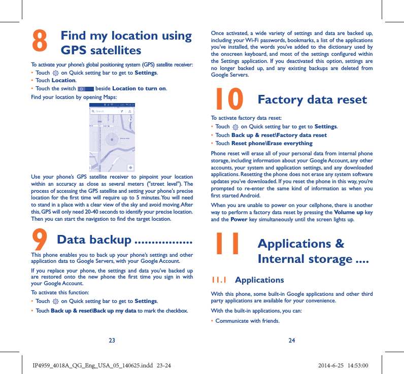 23 248   Find my location using GPS satellitesTo activate your phone’s global positioning system (GPS) satellite receiver:•  Touch   on Quick setting bar to get to Settings.•  Touch Location.•  Touch the switch   beside Location to turn on.Find your location by opening Maps:Use your phone’s GPS satellite receiver to pinpoint your location within an accuracy as close as several meters (&quot;street level&quot;). The process of accessing the GPS satellite and setting your phone&apos;s precise location for the first time will require up to 5 minutes. You will need to stand in a place with a clear view of the sky and avoid moving. After this, GPS will only need 20-40 seconds to identify your precise location. Then you can start the navigation to find the target location.9 Data backup .................This phone enables you to back up your phone’s settings and other application data to Google Servers, with your Google Account. If you replace your phone, the settings and data you’ve backed up are restored onto the new phone the first time you sign in with your Google Account. To activate this function:•  Touch   on Quick setting bar to get to Settings.•  Touch Back up &amp; reset\Back up my data to mark the checkbox.Once activated, a wide variety of settings and data are backed up, including your Wi-Fi passwords, bookmarks, a list of the applications you’ve installed, the words you’ve added to the dictionary used by the onscreen keyboard, and most of the settings configured within  the Settings application. If you deactivated this option, settings are no longer backed up, and any existing backups are deleted from Google Servers.10  Factory data reset  To activate factory data reset:•  Touch   on Quick setting bar to get to Settings.•  Touch Back up &amp; reset\Factory data reset•  Touch Reset phone\Erase everythingPhone reset will erase all of your personal data from internal phone storage, including information about your Google Account, any other accounts, your system and application settings, and any downloaded applications. Resetting the phone does not erase any system software updates you’ve downloaded. If you reset the phone in this way, you’re prompted to re-enter the same kind of information as when you first started Android.When you are unable to power on your cellphone, there is another way to perform a factory data reset by pressing the Volume up key and the Power key simultaneously until the screen lights up.11   Applications &amp; Internal storage ....11.1  ApplicationsWith this phone, some built-in Google applications and other third party applications are available for your convenience.With the built-in applications, you can:•  Communicate with friends.IP4959_4018A_QG_Eng_USA_05_140625.indd   23-24IP4959_4018A_QG_Eng_USA_05_140625.indd   23-24 2014-6-25   14:53:002014-6-25   14:53:00