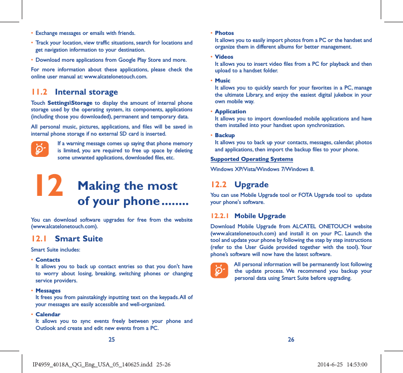 25 26•  Exchange messages or emails with friends.•  Track your location, view traffic situations, search for locations and get navigation information to your destination.•  Download more applications from Google Play Store and more.For more information about these applications, please check the online user manual at: www.alcatelonetouch.com.11.2  Internal storageTouch  Settings\Storage to display the amount of internal phone storage used by the operating system, its components, applications (including those you downloaded), permanent and temporary data. All personal music, pictures, applications, and files will be saved in internal phone storage if no external SD card is inserted.If a warning message comes up saying that phone memory is limited, you are required to free up space by deleting some unwanted applications, downloaded files, etc.12   Making the most of your phone ........You can download software upgrades for free from the website (www.alcatelonetouch.com). 12.1  Smart SuiteSmart Suite includes:•  ContactsIt allows you to back up contact entries so that you don&apos;t have to worry about losing, breaking, switching phones or changing service providers.•  MessagesIt frees you from painstakingly inputting text on the keypads. All of your messages are easily accessible and well-organized.•  CalendarIt allows you to sync events freely between your phone and Outlook and create and edit new events from a PC.•  PhotosIt allows you to easily import photos from a PC or the handset and organize them in different albums for better management.•  VideosIt allows you to insert video files from a PC for playback and then upload to a handset folder.•  MusicIt allows you to quickly search for your favorites in a PC, manage the ultimate Library, and enjoy the easiest digital jukebox in your own mobile way. •  Application It allows you to import downloaded mobile applications and have them installed into your handset upon synchronization.•  BackupIt allows you to back up your contacts, messages, calendar, photos and applications, then import the backup files to your phone.Supported Operating SystemsWindows XP/Vista/Windows 7/Windows 8.12.2  UpgradeYou can use Mobile Upgrade tool or FOTA Upgrade tool to  update your phone&apos;s software.12.2.1  Mobile UpgradeDownload Mobile Upgrade from ALCATEL ONETOUCH website (www.alcatelonetouch.com) and install it on your PC. Launch the tool and update your phone by following the step by step instructions (refer to the User Guide provided together with the tool). Your phone’s software will now have the latest software. All personal information will be permanently lost following the update process. We recommend you backup your personal data using Smart Suite before upgrading.IP4959_4018A_QG_Eng_USA_05_140625.indd   25-26IP4959_4018A_QG_Eng_USA_05_140625.indd   25-26 2014-6-25   14:53:002014-6-25   14:53:00