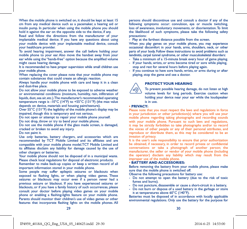 29 30When the mobile phone is switched on, it should be kept at least 15 cm from any medical device such as a pacemaker, a hearing aid or insulin pump. In particular when using the mobile phone you should hold it against the ear on the opposite side to the device, if any. Read and follow the directions from the manufacturer of your implantable medical device. If you have any questions about using your mobile device with your implantable medical device, consult your healthcare provider.To avoid hearing impairment, answer the call before holding your mobile phone to your ear. Also move the handset away from your ear while using the “hands-free” option because the amplified volume might cause hearing damage.It is recommended to have proper supervision while small children use your mobile phone.When replacing the cover please note that your mobile phone may contain substances that could create an allergic reaction.Always handle your mobile phone with care and keep it in a clean and dust-free place.Do not allow your mobile phone to be exposed to adverse weather or environmental conditions (moisture, humidity, rain, infiltration of liquids, dust, sea air, etc.). The manufacturer’s recommended operating temperature range is -10°C (14°F) to +55°C (131°F) (the max value depends on device, materials and housing paint/texture).Over 55°C (131°F) the legibility of the mobile phone’s display may be impaired, though this is temporary and not serious. Do not open or attempt to repair your mobile phone yourself.Do not drop, throw or try to bend your mobile phone.Do not use the mobile phone if the glass made screen, is damaged, cracked or broken to avoid any injury.Do not paint it.Use only batteries, battery chargers, and accessories which are recommended by TCT Mobile Limited and its affiliates and are compatible with your mobile phone model.TCT Mobile Limited and its affiliates disclaim any liability for damage caused by the use of other chargers or batteries.Your mobile phone should not be disposed of in a municipal waste. Please check local regulations for disposal of electronic products.Remember to make back-up copies or keep a written record of all important information stored in your mobile phone.Some people may suffer epileptic seizures or blackouts when exposed to flashing lights, or when playing video games. These seizures or blackouts may occur even if a person never had a previous seizure or blackout. If you have experienced seizures or blackouts, or if you have a family history of such occurrences, please consult your doctor before playing video games on your mobile phone or enabling a flashing-lights feature on your mobile phone. Parents should monitor their children’s use of video games or other features that incorporate flashing lights on the mobile phones. All persons should discontinue use and consult a doctor if any of the following symptoms occur: convulsion, eye or muscle twitching, loss of awareness, involuntary movements, or disorientation. To limit the likelihood of such symptoms, please take the following safety precautions:-  Play at the farthest distance possible from the screen.When you play games on your mobile phone, you may experience occasional discomfort in your hands, arms, shoulders, neck, or other parts of your body. Follow these instructions to avoid problems such as tendinitis, carpal tunnel syndrome, or other musculoskeletal disorders:-  Take a minimum of a 15-minute break every hour of game playing.-  If your hands, wrists, or arms become tired or sore while playing, stop and rest for several hours before playing again.-  If you continue to have sore hands, wrists, or arms during or after playing, stop the game and see a doctor.PROTECT YOUR  HEARING To prevent possible hearing damage, do not listen at high volume levels for long periods. Exercise caution when holding your device near your ear while the loudspeaker is in use.• PRIVACY:Please note that you must respect the laws and regulations in force in your jurisdiction or other jurisdiction(s) where you will use your mobile phone regarding taking photographs and recording sounds with your mobile phone. Pursuant to such laws and regulations, it may be strictly forbidden to take photographs and/or to record the voices of other people or any of their personal attributes, and reproduce or distribute them, as this may be considered to be an invasion of privacy.  It is the user’s sole responsibility to ensure that prior authorization be obtained, if necessary, in order to record private or confidential conversations or take a photograph of another person; the manufacturer, the seller or vendor of your mobile phone (including the operator) disclaim any liability which may result from the improper use of the mobile phone.• BATTERY AND ACCESSORIES:Before removing the battery from your mobile phone, please make sure that the mobile phone is switched off. Observe the following precautions for battery use: -  Do not attempt to open the battery (due to the risk of toxic fumes and burns). -  Do not puncture, disassemble or cause a short-circuit in a battery, -  Do not burn or dispose of a used battery in the garbage or store it at temperatures above 60°C (140°F). Batteries must be disposed of in accordance with locally applicable environmental regulations. Only use the battery for the purpose for IP4959_4018A_QG_Eng_USA_05_140625.indd   29-30IP4959_4018A_QG_Eng_USA_05_140625.indd   29-30 2014-6-25   14:53:002014-6-25   14:53:00