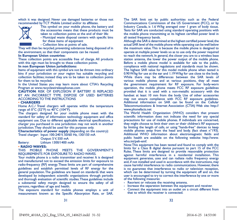 31 32which it was designed. Never use damaged batteries or those not recommended by TCT Mobile Limited and/or its affiliates.  This symbol on your mobile phone, the battery and the accessories means that these products must be taken to collection points at the end of their life: -  Municipal waste disposal centers with specific bins for these items of equipment  - Collection bins at points of sale.They will then be recycled, preventing substances being disposed of in the environment, so that their components can be reused.In European Union countries:These collection points are accessible free of charge. All products with this sign must be brought to these collection points.In non European Union jurisdictions:Items of equipment with this symbol are not be thrown into ordinary bins if your jurisdiction or your region has suitable recycling and collection facilities; instead they are to be taken to collection points for them to be recycled.In the United States you may learn more about CTIA’s Recycling Program at www.recyclewirelessphones.comCAUTION: RISK OF EXPLOSION IF BATTERY IS REPLACED BY AN INCORRECT TYPE. DISPOSE OF USED BATTERIES ACCORDING TO THE  INSTRUCTIONS• CHARGERSHome A.C./ Travel chargers will operate within the temperature range of: 0°C (32°F) to 40°C (104°F).The chargers designed for your mobile phone meet with the standard for safety of information technology equipment and office equipment use. Due to different applicable electrical specifications, a charger you purchased in one jurisdiction may not work in another jurisdiction. They should be used for this purpose only.Characteristics of power supply (depending on the country):Travel charger:  Input: 100-240 V, 50/60 Hz, 130/150 mA  Output: 5 V, 550 mA Battery:  Lithium 1300/1400 mAh• RADIO WAVES:THIS MOBILE PHONE MEETS THE GOVERNMENT’S REQUIREMENTS FOR EXPOSURE TO RADIO WAVES.Your mobile phone is a radio transmitter and receiver. It is designed and manufactured not to exceed the emission limits for exposure to radio-frequency (RF) energy. These limits are part of comprehensive guidelines and establish permitted levels of RF energy for the general population. The guidelines are based on standards that were developed by independent scientific organizations through periodic and thorough evaluation of scientific studies. These guidelines include a substantial safety margin designed to ensure the safety of all persons, regardless of age and health.The exposure standard for mobile phones employs a unit of measurement known as the Specific Absorption Rate, or SAR. The SAR limit set by public authorities such as the Federal Communications Commission of the US Government (FCC), or by Industry Canada, is 1.6 W/kg averaged over 1 gram of body tissue. Tests for SAR are conducted using standard operating positions with the mobile phone transmitting at its highest certified power level in all tested frequency bands.Although the SAR is determined at the highest certified power level, the actual SAR level of the mobile phone while operating can be well below the maximum value. This is because the mobile phone is designed to operate at multiple power levels so as to use only the power required to reach the network. In general, the closer you are to a wireless base station antenna, the lower the power output of the mobile phone. Before a mobile phone model is available for sale to the public, compliance with national regulations and standards must be shown.The highest SAR value for this model mobile phone when tested is 0.90 W/kg for use at the ear and 1.19 W/kg for use close to the body. While there may be differences between the SAR levels of various mobile phones and at various positions, they all meet the government requirement for RF exposure. For body-worn operation, the mobile phone meets FCC RF exposure guidelines provided that it is used with a non-metallic accessory with the handset at least 10 mm from the body. Use of other accessories may not ensure compliance with FCC RF exposure guidelines.Additional information on SAR can be found on the Cellular Telecommunications &amp; Internet Association (CTIA) Web site: http://www.phonefacts.netThe World Health Organization (WHO) considers that present scientific information does not indicate the need for any special precautions for use of mobile phones. If individuals are concerned, they might choose to limit their own or their children’s RF exposure by limiting the length of calls, or using “hands-free” devices to keep mobile phones away from the head and body. (fact sheet n°193). Additional WHO information about electromagnetic fields and public health are available on the following website: http://www.who.int/peh-emf. Note: This equipment has been tested and found to comply with the limits for a Class B digital device pursuant to part 15 of the FCC Rules. These limits are designed to provide reasonable protection against harmful interference in a residential installation. This equipment generates, uses and can radiate radio frequency energy and, if not installed and used in accordance with the instructions, may cause harmful interference to radio communications. However, there is no guarantee that interference to radio or television reception, which can be determined by turning the equipment off and on, the user is encouraged to try to correct the interference by one or more of the following measures:-  Reorient or relocate the receiving antenna.-  Increase the separation between the equipment and receiver.-  Connect the equipment into an outlet on a circuit different from that to which the receiver is connected.IP4959_4018A_QG_Eng_USA_05_140625.indd   31-32IP4959_4018A_QG_Eng_USA_05_140625.indd   31-32 2014-6-25   14:53:002014-6-25   14:53:00