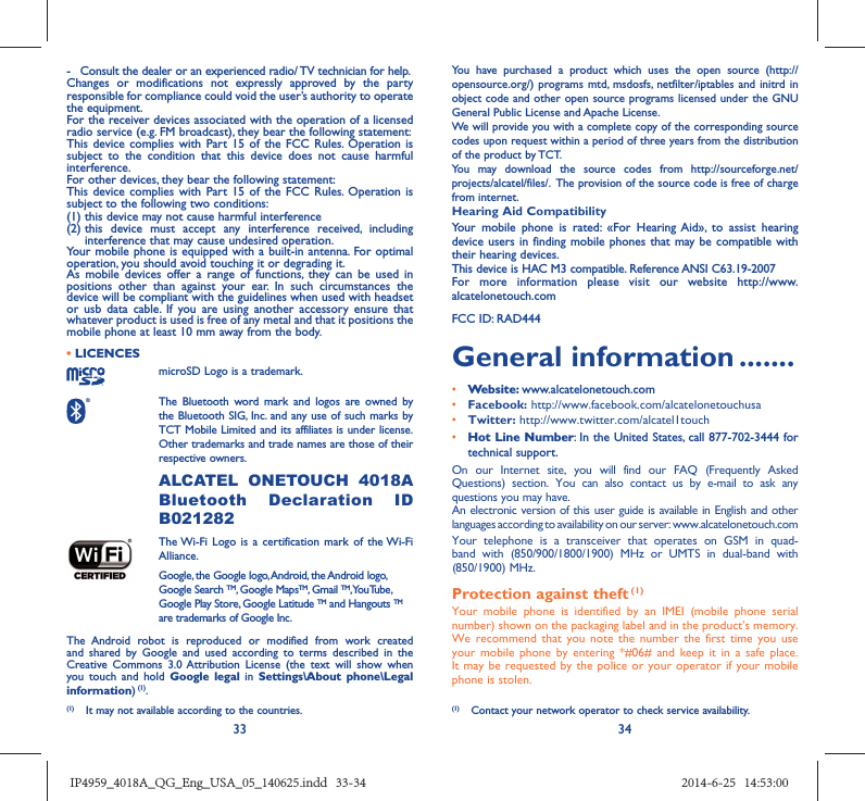 33 34-  Consult the dealer or an experienced radio/ TV technician for help.Changes or modifications not expressly approved by the party responsible for compliance could void the user’s authority to operate the equipment.For the receiver devices associated with the operation of a licensed radio service (e.g. FM broadcast), they bear the following statement:This device complies with Part 15 of the FCC Rules. Operation is subject to the condition that this device does not cause harmful interference.For other devices, they bear the following statement:This device complies with Part 15 of the FCC Rules. Operation is subject to the following two conditions:(1) this device may not cause harmful interference(2)  this device must accept any interference received, including interference that may cause undesired operation.Your mobile phone is equipped with a built-in antenna. For optimal operation, you should avoid touching it or degrading it.As mobile devices offer a range of functions, they can be used in positions other than against your ear. In such circumstances the device will be compliant with the guidelines when used with headset or usb data cable. If you are using another accessory ensure that whatever product is used is free of any metal and that it positions the mobile phone at least 10 mm away from the body.• LICENCES microSD Logo is a trademark. The Bluetooth word mark and logos are owned by the Bluetooth SIG, Inc. and any use of such marks by TCT Mobile Limited and its affiliates is under license. Other trademarks and trade names are those of their respective owners.  ALCATEL ONETOUCH 4018A Bluetooth Declaration ID B021282 The Wi-Fi Logo is a certification mark of the Wi-Fi Alliance.Google, the Google logo, Android, the Android logo, Google Search TM, Google MapsTM, Gmail TM, YouTube, Google Play Store, Google Latitude TM and Hangouts TM are trademarks of Google Inc.The Android robot is reproduced or modified from work created and shared by Google and used according to terms described in the Creative Commons 3.0 Attribution License (the text will show when you touch and hold Google legal in Settings\About phone\Legal information) (1).You have purchased a product which uses the open source (http://opensource.org/) programs mtd, msdosfs, netfilter/iptables and initrd in object code and other open source programs licensed under the GNU General Public License and Apache License. We will provide you with a complete copy of the corresponding source codes upon request within a period of three years from the distribution of the product by TCT. You may download the source codes from http://sourceforge.net/projects/alcatel/files/.  The provision of the source code is free of charge from internet. Hearing Aid CompatibilityYour mobile phone is rated: «For Hearing Aid», to assist hearing device users in finding mobile phones that may be compatible with their hearing devices.This device is HAC M3 compatible. Reference ANSI C63.19-2007For more information please visit our website http://www.alcatelonetouch.comFCC ID: RAD444General information .......• Website: www.alcatelonetouch.com• Facebook: http://www.facebook.com/alcatelonetouchusa• Twitter: http://www.twitter.com/alcatel1touch• Hot Line Number: In the United States, call 877-702-3444 for technical support.On our Internet site, you will find our FAQ (Frequently Asked Questions) section. You can also contact us by e-mail to ask any questions you may have. An electronic version of this user guide is available in English and other languages according to availability on our server: www.alcatelonetouch.comYour telephone is a transceiver that operates on GSM in quad-band with (850/900/1800/1900) MHz or UMTS in dual-band with (850/1900) MHz.Protection against theft (1)Your mobile phone is identified by an IMEI (mobile phone serial number) shown on the packaging label and in the product’s memory. We recommend that you note the number the first time you use your mobile phone by entering *#06# and keep it in a safe place. It may be requested by the police or your operator if your mobile phone is stolen. (1)  Contact your network operator to check service availability.(1)  It may not available according to the countries.IP4959_4018A_QG_Eng_USA_05_140625.indd   33-34IP4959_4018A_QG_Eng_USA_05_140625.indd   33-34 2014-6-25   14:53:002014-6-25   14:53:00