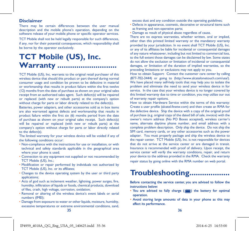 35 36DisclaimerThere may be certain differences between the user manual description and the mobile phone’s operation, depending on the software release of your mobile phone or specific operator services.TCT Mobile shall not be held legally responsible for such differences, if any, nor for their potential consequences, which responsibility shall be borne by the operator exclusively.TCT Mobile (US), Inc. Warranty ............................TCT Mobile (US), Inc. warrants to the original retail purchaser of this wireless device that should this product or part thereof during normal consumer usage and condition be proven to be defective in material or workmanship that results in product failure within the first twelve (12) months from the date of purchase as shown on your original sales receipt from an authorized sales agent.  Such defect(s) will be repaired or replaced (with new or rebuilt parts) at the company’s option without charge for parts or labor directly related to the defect(s). Batteries, power adapters, and other accessories sold as in box items are also warranted against defects and workmanship that results in product failure within the first six (6) months period from the date of purchase as shown on your original sales receipt.  Such defect(s) will be repaired or replaced (with new or rebuilt parts) at the company’s option without charge for parts or labor directly related to the defect(s). The limited warranty for your wireless device will be voided if any of the following conditions occur: •  Non-compliance with the instructions for use or installation, or with technical and safety standards applicable in the geographical area where your phone is used;•  Connection to any equipment not supplied or not recommended by TCT Mobile (US), Inc.;•  Modification or repair performed by individuals not authorized by TCT Mobile (US), Inc. or its affiliates; •  Changes to the device operating system by the user or third party applications;•  Acts of god such as inclement weather, lightning, power surges, fire, humidity, infiltration of liquids or foods, chemical products, download of files, crash, high voltage, corrosion, oxidation;•  Removal or altering of the wireless device’s event labels or serial numbers (IMEI);•  Damage from exposure to water or other liquids, moisture, humidity, excessive temperatures or extreme environmental conditions, sand, excess dust and any condition outside the operating guidelines;•  Defects in appearance, cosmetic, decorative or structural items such as framing and non-operative parts;• Damage as result of physical abuse regardless of cause. There are no express warranties, whether written, oral or implied, other than this printed limited warranty or the mandatory warranty provided by your jurisdiction. In no event shall TCT Mobile (US), Inc. or any of its affiliates be liable for incidental or consequential damages of any nature whatsoever, including but not limited to commercial loss, to the full extent those damages can be disclaimed by law. Some states do not allow the exclusion or limitation of incidental or consequential damages, or limitation of the duration of implied warranties, so the preceding limitations or exclusions may not apply to you.How to obtain Support:  Contact the customer care center by calling (877-702-3444) or going to (http://www.alcatelonetouch.com/usa/).  We have placed many self-help tools that may help you to isolate the problem and eliminate the need to send your wireless device in for service.  In the case that your wireless device is no longer covered by this limited warranty due to time or condition, you may utilize our out of warranty repair options. How to obtain Hardware Service within the terms of this warranty: Create a user profile (alcatel.finetw.com) and then create an RMA for the defective device.  Ship the device with a copy of the original proof of purchase (e.g. original copy of the dated bill of sale, invoice) with the owner’s return address (No PO Boxes accepted), wireless carrier’s name, alternate daytime phone number, and email address with a complete problem description.  Only ship the device.  Do not ship the SIM card, memory cards, or any other accessories such as the power adapter.  You must properly package and ship the wireless device to the repair center.  TCT Mobile (US), Inc. is not responsible for devices that do not arrive at the service center or are damaged in transit.  Insurance is recommended with proof of delivery. Upon receipt, the service center will verify the warranty conditions, repair, and return your device to the address provided in the RMA.  Check the warranty repair status by going online with the RMA number on web portal. Troubleshooting...................Before contacting the service center, you are advised to follow the instructions below:•  You are advised to fully charge (   ) the battery for optimal operation.•  Avoid storing large amounts of data in your phone as this may affect its performance.IP4959_4018A_QG_Eng_USA_05_140625.indd   35-36IP4959_4018A_QG_Eng_USA_05_140625.indd   35-36 2014-6-25   14:53:002014-6-25   14:53:00