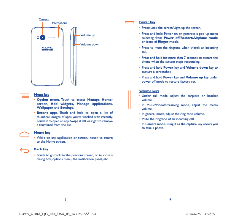 34Volume upVolume downCameraMicrophoneMenu key•  Option menu. Touch to access Manage Home-screen, Add widgets, Manage applications, Wallpaper and Settings.•  Recent apps. Touch and hold to open a list of thumbnail images of apps you&apos;ve worked with recently. Touch it to open an app. Swipe it left or right to remove a thumbnail from the list.Home key•  While on any application or screen,  touch to return to the Home screen.Back key•  Touch to go back to the previous screen, or to close a dialog box, options menu, the notification panel, etc.Power key•  Press: Lock the screen/Light up the screen.•  Press and hold: Power on or generate a pop up menu selecting from Power off/Restart/Airplane mode or icons of Ringer mode.•  Press to mute the ringtone when there’s an incoming call.•  Press and hold for more than 7 seconds to restart the phone when the system stops responding. •  Press and hold Power key and Volume down key to capture a screenshot. •  Press and hold Power key and Volume up key under power off mode to restore factory set.Volume keys •  Under call mode, adjust the earpiece or headset volume.•  In Music/Video/Streaming mode, adjust the media volume.•  In general mode, adjust the ring tone volume.•  Mute the ringtone of an incoming call.•  In Camera mode, using it as the capture key allows you to take a photo. IP4959_4018A_QG_Eng_USA_05_140625.indd   3-4IP4959_4018A_QG_Eng_USA_05_140625.indd   3-4 2014-6-25   14:52:592014-6-25   14:52:59
