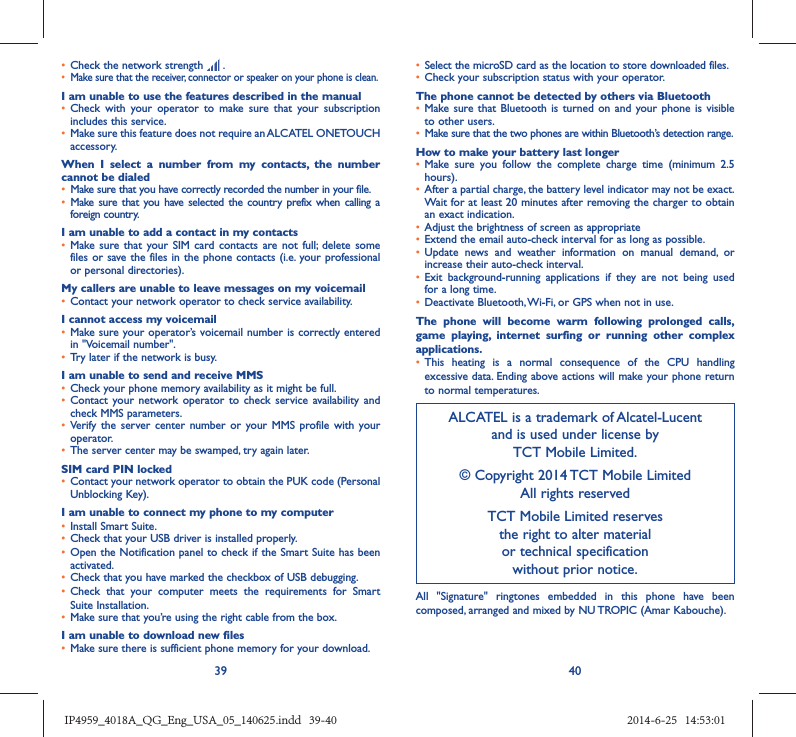 39 40•  Check the network strength   .•  Make sure that the receiver, connector or speaker on your phone is clean.I am unable to use the features described in the manual•  Check with your operator to make sure that your subscription includes this service.•  Make sure this feature does not require an ALCATEL ONETOUCH accessory.When I select a number from my contacts, the number cannot be dialed•  Make sure that you have correctly recorded the number in your file.•  Make sure that you have selected the country prefix when calling a foreign country.I am unable to add a contact in my contacts•  Make sure that your SIM card contacts are not full; delete some files or save the files in the phone contacts (i.e. your professional or personal directories).My callers are unable to leave messages on my voicemail•  Contact your network operator to check service availability.I cannot access my voicemail•  Make sure your operator’s voicemail number is correctly entered in &quot;Voicemail number&quot;.•  Try later if the network is busy.I am unable to send and receive MMS•  Check your phone memory availability as it might be full.•  Contact your network operator to check service availability and check MMS parameters.•  Verify the server center number or your MMS profile with your operator.•  The server center may be swamped, try again later.SIM card PIN locked•  Contact your network operator to obtain the PUK code (Personal Unblocking Key).I am unable to connect my phone to my computer•  Install Smart Suite.•  Check that your USB driver is installed properly.•  Open the Notification panel to check if the Smart Suite has been activated.•  Check that you have marked the checkbox of USB debugging.•  Check that your computer meets the requirements for Smart Suite Installation.•  Make sure that you’re using the right cable from the box.I am unable to download new files•  Make sure there is sufficient phone memory for your download.•  Select the microSD card as the location to store downloaded files.•  Check your subscription status with your operator.The phone cannot be detected by others via Bluetooth•  Make sure that Bluetooth is turned on and your phone is visible to other users.•  Make sure that the two phones are within Bluetooth’s detection range.How to make your battery last longer•  Make sure you follow the complete charge time (minimum 2.5 hours).•  After a partial charge, the battery level indicator may not be exact. Wait for at least 20 minutes after removing the charger to obtain an exact indication.•  Adjust the brightness of screen as appropriate•  Extend the email auto-check interval for as long as possible.•  Update news and weather information on manual demand, or increase their auto-check interval.•  Exit background-running applications if they are not being used for a long time.•  Deactivate Bluetooth, Wi-Fi, or GPS when not in use.The phone will become warm following prolonged calls, game playing, internet surfing or running other complex applications. •  This heating is a normal consequence of the CPU handling excessive data. Ending above actions will make your phone return to normal temperatures.ALCATEL is a trademark of Alcatel-Lucentand is used under license by TCT Mobile Limited.© Copyright 2014 TCT Mobile LimitedAll rights reservedTCT Mobile Limited reserves the right to alter material or technical specification without prior notice.All &quot;Signature&quot; ringtones embedded in this phone have been composed, arranged and mixed by NU TROPIC (Amar Kabouche).IP4959_4018A_QG_Eng_USA_05_140625.indd   39-40IP4959_4018A_QG_Eng_USA_05_140625.indd   39-40 2014-6-25   14:53:012014-6-25   14:53:01