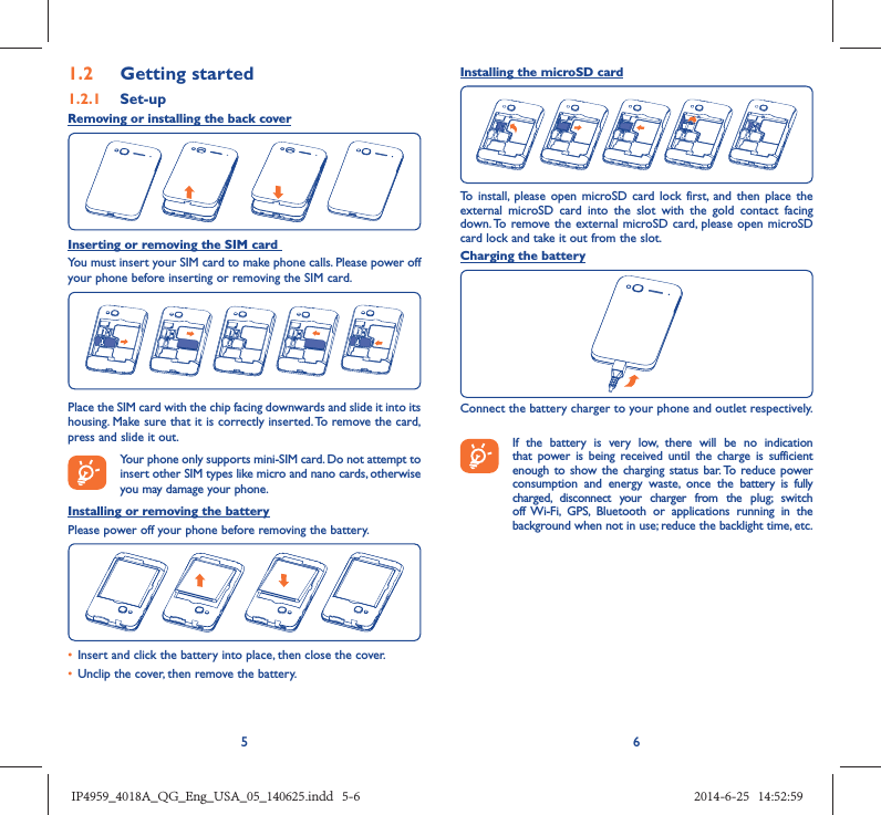 561.2  Getting started1.2.1   Set-upRemoving or installing the back coverInserting or removing the SIM card You must insert your SIM card to make phone calls. Please power off your phone before inserting or removing the SIM card.Place the SIM card with the chip facing downwards and slide it into its housing. Make sure that it is correctly inserted. To remove the card, press and slide it out. Your phone only supports mini-SIM card. Do not attempt to insert other SIM types like micro and nano cards, otherwise you may damage your phone.Installing or removing the batteryPlease power off your phone before removing the battery.•  Insert and click the battery into place, then close the cover.•  Unclip the cover, then remove the battery.Installing the microSD cardTo install, please open microSD card lock first, and then place the external microSD card into the slot with the gold contact facing down. To remove the external microSD card, please open microSD card lock and take it out from the slot.Charging the batteryConnect the battery charger to your phone and outlet respectively.   If the battery is very low, there will be no indication that power is being received until the charge is sufficient enough to show the charging status bar. To reduce power consumption and energy waste, once the battery is fully charged, disconnect your charger from the plug; switch off Wi-Fi, GPS, Bluetooth or applications running in the background when not in use; reduce the backlight time, etc.IP4959_4018A_QG_Eng_USA_05_140625.indd   5-6IP4959_4018A_QG_Eng_USA_05_140625.indd   5-6 2014-6-25   14:52:592014-6-25   14:52:59