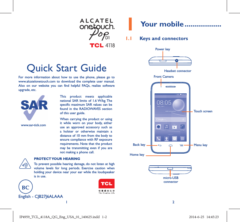 12English - CJB27J6ALAAA Quick Start GuideFor more information about how to use the phone, please go to www.alcatelonetouch.com to download the complete user manual. Also on our website you can find helpful FAQs, realize software upgrade, etc.www.sar-tick.comThis product meets applicable national SAR limits of 1.6 W/kg. The specific maximum SAR values can be found in the RADIOWAVES section of this user guide.When carrying the product or using it while worn on your body, either use an approved accessory such as a holster or otherwise maintain a distance of 10 mm from the body to ensure compliance with RF exposure requirements. Note that the product may be transmitting even if you are not making a phone call.PROTECT YOUR  HEARING To prevent possible hearing damage, do not listen at high volume levels for long periods. Exercise caution when holding your device near your ear while the loudspeaker is in use.1 Your mobile ..................1.1  Keys and connectorsHeadset connector Power keymicro-USB connectorFront CameraBack keyHome keyMenu keyTouch screenIP4959_TCL_4118A_QG_Eng_USA_01_140625.indd   1-2IP4959_TCL_4118A_QG_Eng_USA_01_140625.indd   1-2 2014-6-25   14:45:232014-6-25   14:45:23