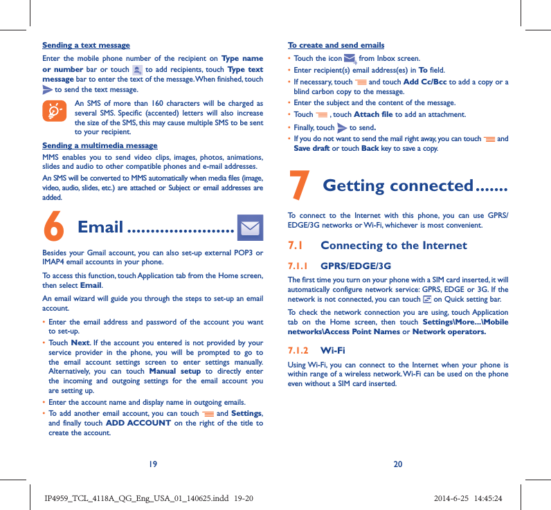 19 20Sending a text messageEnter the mobile phone number of the recipient on Type name or number bar or touch   to add recipients, touch Type text message bar to enter the text of the message. When finished, touch  to send the text message. An SMS of more than 160 characters will be charged as several SMS. Specific (accented) letters will also increase the size of the SMS, this may cause multiple SMS to be sent to your recipient.Sending a multimedia messageMMS enables you to send video clips, images, photos, animations, slides and audio to other compatible phones and e-mail addresses. An SMS will be converted to MMS automatically when media files (image, video, audio, slides, etc.) are attached or Subject or email addresses are added.6  Email .......................Besides your Gmail account, you can also set-up external POP3 or IMAP4 email accounts in your phone.To access this function, touch Application tab from the Home screen, then select Email.An email wizard will guide you through the steps to set-up an email account.•  Enter the email address and password of the account you want to set-up.•  Touch  Next. If the account you entered is not provided by your service provider in the phone, you will be prompted to go to the email account settings screen to enter settings manually. Alternatively, you can touch Manual setup to directly enter the incoming and outgoing settings for the email account you are setting up.•  Enter the account name and display name in outgoing emails.•  To add another email account, you can touch   and Settings, and finally touch ADD ACCOUNT on the right of the title to create the account.To create and send emails•  Touch the icon     from  Inbox  screen.•  Enter recipient(s) email address(es) in To  field.•  If necessary, touch   and touch Add Cc/Bcc to add a copy or a blind carbon copy to the message.•  Enter the subject and the content of the message.•  Touch   , touch Attach file to add an attachment.•  Finally, touch   to send.•  If you do not want to send the mail right away, you can touch   and Save draft or touch Back key to save a copy. 7 Getting connected .......To connect to the Internet with this phone, you can use GPRS/EDGE/3G networks or Wi-Fi, whichever is most convenient.7.1  Connecting to the Internet7.1.1  GPRS/EDGE/3GThe first time you turn on your phone with a SIM card inserted, it will automatically configure network service: GPRS, EDGE or 3G. If the network is not connected, you can touch   on Quick setting bar.To check the network connection you are using, touch Application tab on the Home screen, then touch Settings\More...\Mobile networks\Access Point Names or Network operators.7.1.2  Wi-FiUsing Wi-Fi, you can connect to the Internet when your phone is within range of a wireless network. Wi-Fi can be used on the phone even without a SIM card inserted.IP4959_TCL_4118A_QG_Eng_USA_01_140625.indd   19-20IP4959_TCL_4118A_QG_Eng_USA_01_140625.indd   19-20 2014-6-25   14:45:242014-6-25   14:45:24