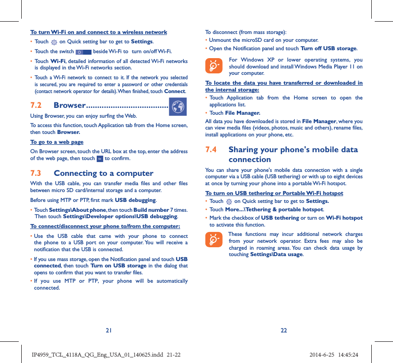 21 22To turn Wi-Fi on and connect to a wireless network•  Touch   on Quick setting bar to get to Settings.•  Touch the switch   beside Wi-Fi to  turn on/off Wi-Fi.•  Touch Wi-Fi, detailed information of all detected Wi-Fi networks is displayed in the Wi-Fi networks section.•  Touch a Wi-Fi network to connect to it. If the network you selected is secured, you are required to enter a password or other credentials (contact network operator for details). When finished, touch Connect.7.2  Browser .....................................Using Browser, you can enjoy surfing the Web.To access this function, touch Application tab from the Home screen, then touch Browser.To go to a web pageOn Browser screen, touch the URL box at the top, enter the address of the web page, then touch   to confirm. 7.3  Connecting to a computerWith the USB cable, you can transfer media files and other files between micro SD card/internal storage and a computer. Before using MTP or PTP, first mark USB debugging. •  Touch Settings\About phone, then touch Build number 7 times. Then touch Settings\Developer options\USB debugging.To connect/disconnect your phone to/from the computer:•  Use the USB cable that came with your phone to connect the phone to a USB port on your computer. You will receive a notification that the USB is connected.•   If you use mass storage, open the Notification panel and touch USB connected, then touch Turn on USB storage in the dialog that opens to confirm that you want to transfer files.•  If you use MTP or PTP, your phone will be automatically connected.To disconnect (from mass storage):•  Unmount the microSD card on your computer.•  Open the Notification panel and touch Turn off USB storage.  For Windows XP or lower operating systems, you should download and install Windows Media Player 11 on your computer.To locate the data you have transferred or downloaded in the internal storage:•  Touch Application tab from the Home screen to open the applications list.•  Touch File Manager.All data you have downloaded is stored in File Manager, where you can view media files (videos, photos, music and others), rename files, install applications on your phone, etc.7.4  Sharing your phone&apos;s mobile data connectionYou can share your phone&apos;s mobile data connection with a single computer via a USB cable (USB tethering) or with up to eight devices at once by turning your phone into a portable Wi-Fi hotspot.To turn on USB tethering or Portable Wi-Fi hotspot•  Touch   on Quick setting bar to get to Settings.•  Touch More...\Tethering &amp; portable hotspot.•  Mark the checkbox of USB tethering or turn on Wi-Fi hotspot to activate this function. These functions may incur additional network charges from your network operator. Extra fees may also be charged in roaming areas. You can check data usage by touching Settings\Data usage.IP4959_TCL_4118A_QG_Eng_USA_01_140625.indd   21-22IP4959_TCL_4118A_QG_Eng_USA_01_140625.indd   21-22 2014-6-25   14:45:242014-6-25   14:45:24