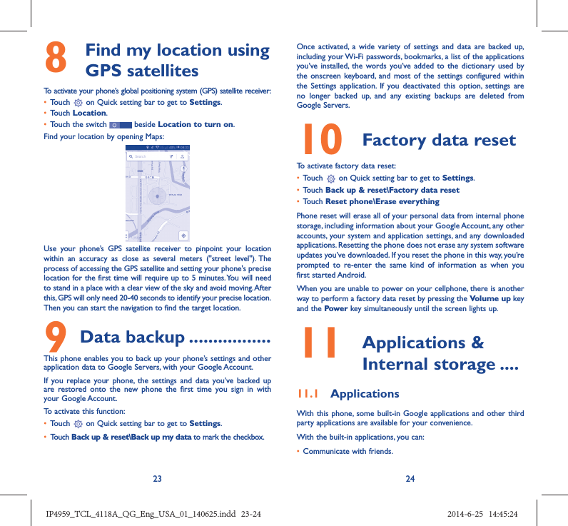 23 248   Find my location using GPS satellitesTo activate your phone’s global positioning system (GPS) satellite receiver:•  Touch   on Quick setting bar to get to Settings.•  Touch Location.•  Touch the switch   beside Location to turn on.Find your location by opening Maps:Use your phone’s GPS satellite receiver to pinpoint your location within an accuracy as close as several meters (&quot;street level&quot;). The process of accessing the GPS satellite and setting your phone&apos;s precise location for the first time will require up to 5 minutes. You will need to stand in a place with a clear view of the sky and avoid moving. After this, GPS will only need 20-40 seconds to identify your precise location. Then you can start the navigation to find the target location.9 Data backup .................This phone enables you to back up your phone’s settings and other application data to Google Servers, with your Google Account. If you replace your phone, the settings and data you’ve backed up are restored onto the new phone the first time you sign in with your Google Account. To activate this function:•  Touch   on Quick setting bar to get to Settings.•  Touch Back up &amp; reset\Back up my data to mark the checkbox.Once activated, a wide variety of settings and data are backed up, including your Wi-Fi passwords, bookmarks, a list of the applications you’ve installed, the words you’ve added to the dictionary used by the onscreen keyboard, and most of the settings configured within  the Settings application. If you deactivated this option, settings are no longer backed up, and any existing backups are deleted from Google Servers.10  Factory data reset  To activate factory data reset:•  Touch   on Quick setting bar to get to Settings.•  Touch Back up &amp; reset\Factory data reset•  Touch Reset phone\Erase everythingPhone reset will erase all of your personal data from internal phone storage, including information about your Google Account, any other accounts, your system and application settings, and any downloaded applications. Resetting the phone does not erase any system software updates you’ve downloaded. If you reset the phone in this way, you’re prompted to re-enter the same kind of information as when you first started Android.When you are unable to power on your cellphone, there is another way to perform a factory data reset by pressing the Volume up key and the Power key simultaneously until the screen lights up.11   Applications &amp; Internal storage ....11.1  ApplicationsWith this phone, some built-in Google applications and other third party applications are available for your convenience.With the built-in applications, you can:•  Communicate with friends.IP4959_TCL_4118A_QG_Eng_USA_01_140625.indd   23-24IP4959_TCL_4118A_QG_Eng_USA_01_140625.indd   23-24 2014-6-25   14:45:242014-6-25   14:45:24