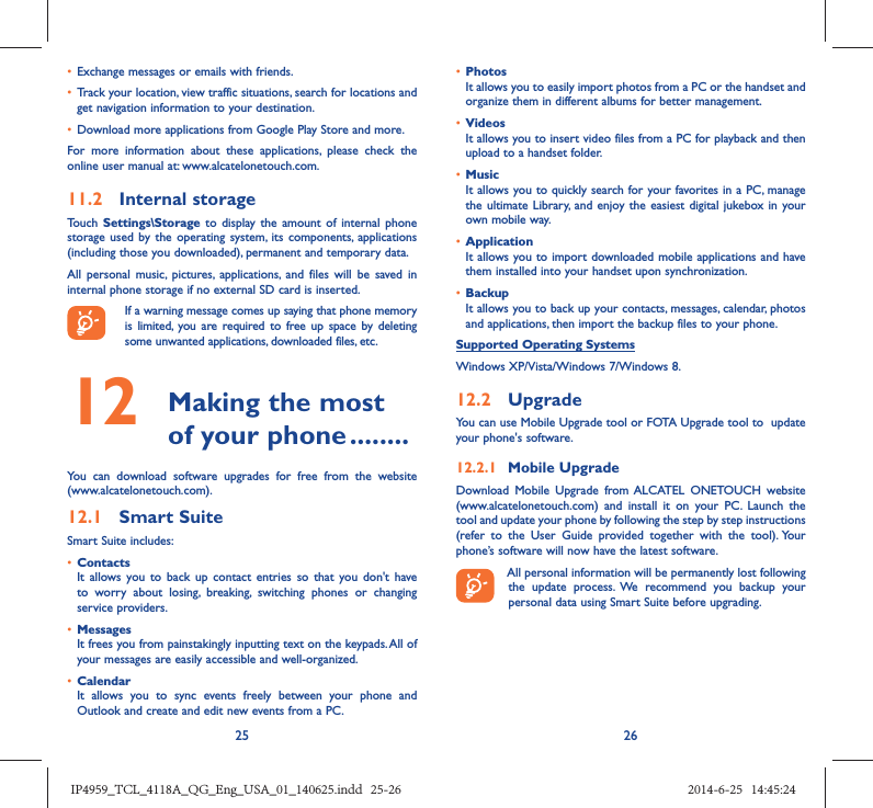 25 26•  Exchange messages or emails with friends.•  Track your location, view traffic situations, search for locations and get navigation information to your destination.•  Download more applications from Google Play Store and more.For more information about these applications, please check the online user manual at: www.alcatelonetouch.com.11.2  Internal storageTouch  Settings\Storage to display the amount of internal phone storage used by the operating system, its components, applications (including those you downloaded), permanent and temporary data. All personal music, pictures, applications, and files will be saved in internal phone storage if no external SD card is inserted.If a warning message comes up saying that phone memory is limited, you are required to free up space by deleting some unwanted applications, downloaded files, etc.12   Making the most of your phone ........You can download software upgrades for free from the website (www.alcatelonetouch.com). 12.1  Smart SuiteSmart Suite includes:•  ContactsIt allows you to back up contact entries so that you don&apos;t have to worry about losing, breaking, switching phones or changing service providers.•  MessagesIt frees you from painstakingly inputting text on the keypads. All of your messages are easily accessible and well-organized.•  CalendarIt allows you to sync events freely between your phone and Outlook and create and edit new events from a PC.•  PhotosIt allows you to easily import photos from a PC or the handset and organize them in different albums for better management.•  VideosIt allows you to insert video files from a PC for playback and then upload to a handset folder.•  MusicIt allows you to quickly search for your favorites in a PC, manage the ultimate Library, and enjoy the easiest digital jukebox in your own mobile way. •  Application It allows you to import downloaded mobile applications and have them installed into your handset upon synchronization.•  BackupIt allows you to back up your contacts, messages, calendar, photos and applications, then import the backup files to your phone.Supported Operating SystemsWindows XP/Vista/Windows 7/Windows 8.12.2  UpgradeYou can use Mobile Upgrade tool or FOTA Upgrade tool to  update your phone&apos;s software.12.2.1  Mobile UpgradeDownload Mobile Upgrade from ALCATEL ONETOUCH website (www.alcatelonetouch.com) and install it on your PC. Launch the tool and update your phone by following the step by step instructions (refer to the User Guide provided together with the tool). Your phone’s software will now have the latest software. All personal information will be permanently lost following the update process. We recommend you backup your personal data using Smart Suite before upgrading.IP4959_TCL_4118A_QG_Eng_USA_01_140625.indd   25-26IP4959_TCL_4118A_QG_Eng_USA_01_140625.indd   25-26 2014-6-25   14:45:242014-6-25   14:45:24