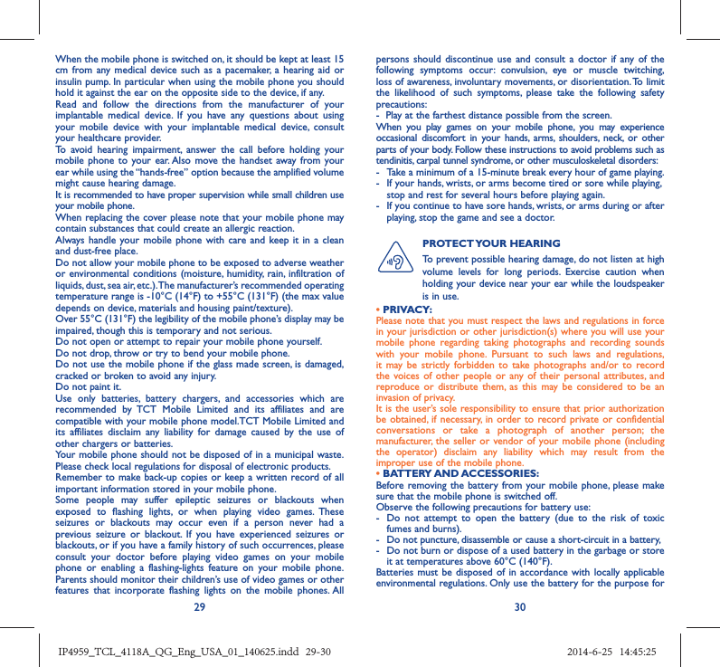 29 30When the mobile phone is switched on, it should be kept at least 15 cm from any medical device such as a pacemaker, a hearing aid or insulin pump. In particular when using the mobile phone you should hold it against the ear on the opposite side to the device, if any. Read and follow the directions from the manufacturer of your implantable medical device. If you have any questions about using your mobile device with your implantable medical device, consult your healthcare provider.To avoid hearing impairment, answer the call before holding your mobile phone to your ear. Also move the handset away from your ear while using the “hands-free” option because the amplified volume might cause hearing damage.It is recommended to have proper supervision while small children use your mobile phone.When replacing the cover please note that your mobile phone may contain substances that could create an allergic reaction.Always handle your mobile phone with care and keep it in a clean and dust-free place.Do not allow your mobile phone to be exposed to adverse weather or environmental conditions (moisture, humidity, rain, infiltration of liquids, dust, sea air, etc.). The manufacturer’s recommended operating temperature range is -10°C (14°F) to +55°C (131°F) (the max value depends on device, materials and housing paint/texture).Over 55°C (131°F) the legibility of the mobile phone’s display may be impaired, though this is temporary and not serious. Do not open or attempt to repair your mobile phone yourself.Do not drop, throw or try to bend your mobile phone.Do not use the mobile phone if the glass made screen, is damaged, cracked or broken to avoid any injury.Do not paint it.Use only batteries, battery chargers, and accessories which are recommended by TCT Mobile Limited and its affiliates and are compatible with your mobile phone model.TCT Mobile Limited and its affiliates disclaim any liability for damage caused by the use of other chargers or batteries.Your mobile phone should not be disposed of in a municipal waste. Please check local regulations for disposal of electronic products.Remember to make back-up copies or keep a written record of all important information stored in your mobile phone.Some people may suffer epileptic seizures or blackouts when exposed to flashing lights, or when playing video games. These seizures or blackouts may occur even if a person never had a previous seizure or blackout. If you have experienced seizures or blackouts, or if you have a family history of such occurrences, please consult your doctor before playing video games on your mobile phone or enabling a flashing-lights feature on your mobile phone. Parents should monitor their children’s use of video games or other features that incorporate flashing lights on the mobile phones. All persons should discontinue use and consult a doctor if any of the following symptoms occur: convulsion, eye or muscle twitching, loss of awareness, involuntary movements, or disorientation. To limit the likelihood of such symptoms, please take the following safety precautions:-  Play at the farthest distance possible from the screen.When you play games on your mobile phone, you may experience occasional discomfort in your hands, arms, shoulders, neck, or other parts of your body. Follow these instructions to avoid problems such as tendinitis, carpal tunnel syndrome, or other musculoskeletal disorders:-  Take a minimum of a 15-minute break every hour of game playing.-  If your hands, wrists, or arms become tired or sore while playing, stop and rest for several hours before playing again.-  If you continue to have sore hands, wrists, or arms during or after playing, stop the game and see a doctor.PROTECT YOUR  HEARING To prevent possible hearing damage, do not listen at high volume levels for long periods. Exercise caution when holding your device near your ear while the loudspeaker is in use.• PRIVACY:Please note that you must respect the laws and regulations in force in your jurisdiction or other jurisdiction(s) where you will use your mobile phone regarding taking photographs and recording sounds with your mobile phone. Pursuant to such laws and regulations, it may be strictly forbidden to take photographs and/or to record the voices of other people or any of their personal attributes, and reproduce or distribute them, as this may be considered to be an invasion of privacy.  It is the user’s sole responsibility to ensure that prior authorization be obtained, if necessary, in order to record private or confidential conversations or take a photograph of another person; the manufacturer, the seller or vendor of your mobile phone (including the operator) disclaim any liability which may result from the improper use of the mobile phone.• BATTERY AND ACCESSORIES:Before removing the battery from your mobile phone, please make sure that the mobile phone is switched off. Observe the following precautions for battery use: -  Do not attempt to open the battery (due to the risk of toxic fumes and burns). -  Do not puncture, disassemble or cause a short-circuit in a battery, -  Do not burn or dispose of a used battery in the garbage or store it at temperatures above 60°C (140°F). Batteries must be disposed of in accordance with locally applicable environmental regulations. Only use the battery for the purpose for IP4959_TCL_4118A_QG_Eng_USA_01_140625.indd   29-30IP4959_TCL_4118A_QG_Eng_USA_01_140625.indd   29-30 2014-6-25   14:45:252014-6-25   14:45:25