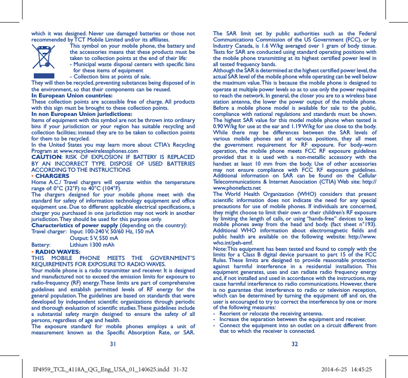 31 32which it was designed. Never use damaged batteries or those not recommended by TCT Mobile Limited and/or its affiliates.  This symbol on your mobile phone, the battery and the accessories means that these products must be taken to collection points at the end of their life: -  Municipal waste disposal centers with specific bins for these items of equipment  - Collection bins at points of sale.They will then be recycled, preventing substances being disposed of in the environment, so that their components can be reused.In European Union countries:These collection points are accessible free of charge. All products with this sign must be brought to these collection points.In non European Union jurisdictions:Items of equipment with this symbol are not be thrown into ordinary bins if your jurisdiction or your region has suitable recycling and collection facilities; instead they are to be taken to collection points for them to be recycled.In the United States you may learn more about CTIA’s Recycling Program at www.recyclewirelessphones.comCAUTION: RISK OF EXPLOSION IF BATTERY IS REPLACED BY AN INCORRECT TYPE. DISPOSE OF USED BATTERIES ACCORDING TO THE  INSTRUCTIONS• CHARGERSHome A.C./ Travel chargers will operate within the temperature range of: 0°C (32°F) to 40°C (104°F).The chargers designed for your mobile phone meet with the standard for safety of information technology equipment and office equipment use. Due to different applicable electrical specifications, a charger you purchased in one jurisdiction may not work in another jurisdiction. They should be used for this purpose only.Characteristics of power supply (depending on the country):Travel charger:  Input: 100-240 V, 50/60 Hz, 150 mA  Output: 5 V, 550 mA Battery:  Lithium 1300 mAh• RADIO WAVES:THIS MOBILE PHONE MEETS THE GOVERNMENT’S REQUIREMENTS FOR EXPOSURE TO RADIO WAVES.Your mobile phone is a radio transmitter and receiver. It is designed and manufactured not to exceed the emission limits for exposure to radio-frequency (RF) energy. These limits are part of comprehensive guidelines and establish permitted levels of RF energy for the general population. The guidelines are based on standards that were developed by independent scientific organizations through periodic and thorough evaluation of scientific studies. These guidelines include a substantial safety margin designed to ensure the safety of all persons, regardless of age and health.The exposure standard for mobile phones employs a unit of measurement known as the Specific Absorption Rate, or SAR. The SAR limit set by public authorities such as the Federal Communications Commission of the US Government (FCC), or by Industry Canada, is 1.6 W/kg averaged over 1 gram of body tissue. Tests for SAR are conducted using standard operating positions with the mobile phone transmitting at its highest certified power level in all tested frequency bands.Although the SAR is determined at the highest certified power level, the actual SAR level of the mobile phone while operating can be well below the maximum value. This is because the mobile phone is designed to operate at multiple power levels so as to use only the power required to reach the network. In general, the closer you are to a wireless base station antenna, the lower the power output of the mobile phone. Before a mobile phone model is available for sale to the public, compliance with national regulations and standards must be shown.The highest SAR value for this model mobile phone when tested is 0.90 W/kg for use at the ear and 1.19 W/kg for use close to the body. While there may be differences between the SAR levels of various mobile phones and at various positions, they all meet the government requirement for RF exposure. For body-worn operation, the mobile phone meets FCC RF exposure guidelines provided that it is used with a non-metallic accessory with the handset at least 10 mm from the body. Use of other accessories may not ensure compliance with FCC RF exposure guidelines.Additional information on SAR can be found on the Cellular Telecommunications &amp; Internet Association (CTIA) Web site: http://www.phonefacts.netThe World Health Organization (WHO) considers that present scientific information does not indicate the need for any special precautions for use of mobile phones. If individuals are concerned, they might choose to limit their own or their children’s RF exposure by limiting the length of calls, or using “hands-free” devices to keep mobile phones away from the head and body. (fact sheet n°193). Additional WHO information about electromagnetic fields and public health are available on the following website: http://www.who.int/peh-emf. Note: This equipment has been tested and found to comply with the limits for a Class B digital device pursuant to part 15 of the FCC Rules. These limits are designed to provide reasonable protection against harmful interference in a residential installation. This equipment generates, uses and can radiate radio frequency energy and, if not installed and used in accordance with the instructions, may cause harmful interference to radio communications. However, there is no guarantee that interference to radio or television reception, which can be determined by turning the equipment off and on, the user is encouraged to try to correct the interference by one or more of the following measures:-  Reorient or relocate the receiving antenna.-  Increase the separation between the equipment and receiver.-  Connect the equipment into an outlet on a circuit different from that to which the receiver is connected.IP4959_TCL_4118A_QG_Eng_USA_01_140625.indd   31-32IP4959_TCL_4118A_QG_Eng_USA_01_140625.indd   31-32 2014-6-25   14:45:252014-6-25   14:45:25