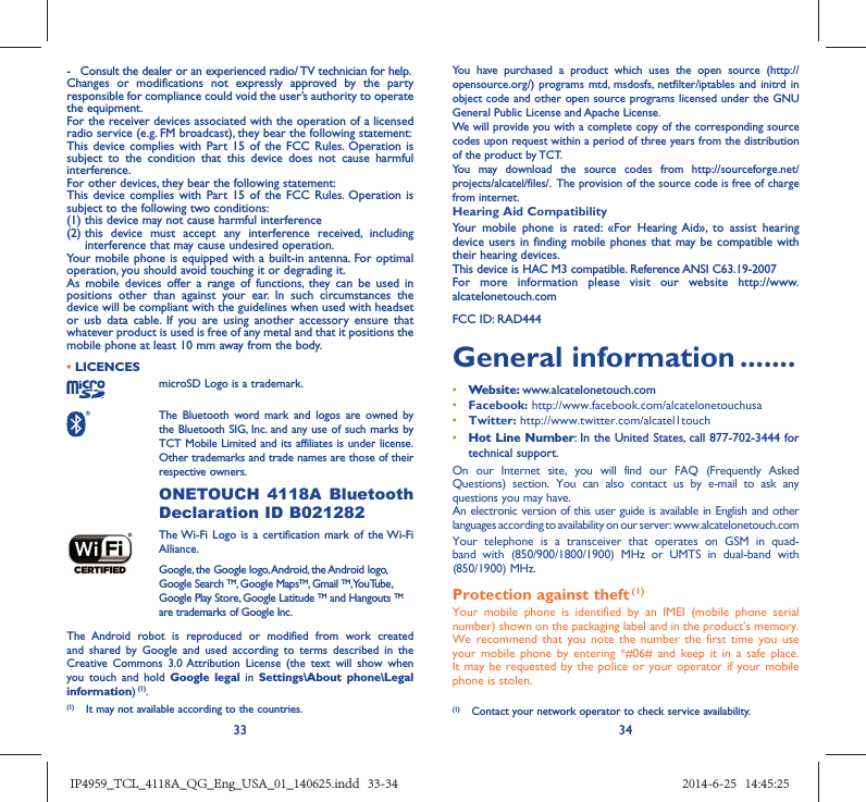 33 34-  Consult the dealer or an experienced radio/ TV technician for help.Changes or modifications not expressly approved by the party responsible for compliance could void the user’s authority to operate the equipment.For the receiver devices associated with the operation of a licensed radio service (e.g. FM broadcast), they bear the following statement:This device complies with Part 15 of the FCC Rules. Operation is subject to the condition that this device does not cause harmful interference.For other devices, they bear the following statement:This device complies with Part 15 of the FCC Rules. Operation is subject to the following two conditions:(1) this device may not cause harmful interference(2)  this device must accept any interference received, including interference that may cause undesired operation.Your mobile phone is equipped with a built-in antenna. For optimal operation, you should avoid touching it or degrading it.As mobile devices offer a range of functions, they can be used in positions other than against your ear. In such circumstances the device will be compliant with the guidelines when used with headset or usb data cable. If you are using another accessory ensure that whatever product is used is free of any metal and that it positions the mobile phone at least 10 mm away from the body.• LICENCES microSD Logo is a trademark. The Bluetooth word mark and logos are owned by the Bluetooth SIG, Inc. and any use of such marks by TCT Mobile Limited and its affiliates is under license. Other trademarks and trade names are those of their respective owners.  ONETOUCH 4118A Bluetooth Declaration ID B021282 The Wi-Fi Logo is a certification mark of the Wi-Fi Alliance.Google, the Google logo, Android, the Android logo, Google Search TM, Google MapsTM, Gmail TM, YouTube, Google Play Store, Google Latitude TM and Hangouts TM are trademarks of Google Inc.The Android robot is reproduced or modified from work created and shared by Google and used according to terms described in the Creative Commons 3.0 Attribution License (the text will show when you touch and hold Google legal in Settings\About phone\Legal information) (1).You have purchased a product which uses the open source (http://opensource.org/) programs mtd, msdosfs, netfilter/iptables and initrd in object code and other open source programs licensed under the GNU General Public License and Apache License. We will provide you with a complete copy of the corresponding source codes upon request within a period of three years from the distribution of the product by TCT. You may download the source codes from http://sourceforge.net/projects/alcatel/files/.  The provision of the source code is free of charge from internet. Hearing Aid CompatibilityYour mobile phone is rated: «For Hearing Aid», to assist hearing device users in finding mobile phones that may be compatible with their hearing devices.This device is HAC M3 compatible. Reference ANSI C63.19-2007For more information please visit our website http://www.alcatelonetouch.comFCC ID: RAD444General information .......• Website: www.alcatelonetouch.com• Facebook: http://www.facebook.com/alcatelonetouchusa• Twitter: http://www.twitter.com/alcatel1touch• Hot Line Number: In the United States, call 877-702-3444 for technical support.On our Internet site, you will find our FAQ (Frequently Asked Questions) section. You can also contact us by e-mail to ask any questions you may have. An electronic version of this user guide is available in English and other languages according to availability on our server: www.alcatelonetouch.comYour telephone is a transceiver that operates on GSM in quad-band with (850/900/1800/1900) MHz or UMTS in dual-band with (850/1900) MHz.Protection against theft (1)Your mobile phone is identified by an IMEI (mobile phone serial number) shown on the packaging label and in the product’s memory. We recommend that you note the number the first time you use your mobile phone by entering *#06# and keep it in a safe place. It may be requested by the police or your operator if your mobile phone is stolen. (1)  Contact your network operator to check service availability.(1)  It may not available according to the countries.IP4959_TCL_4118A_QG_Eng_USA_01_140625.indd   33-34IP4959_TCL_4118A_QG_Eng_USA_01_140625.indd   33-34 2014-6-25   14:45:252014-6-25   14:45:25