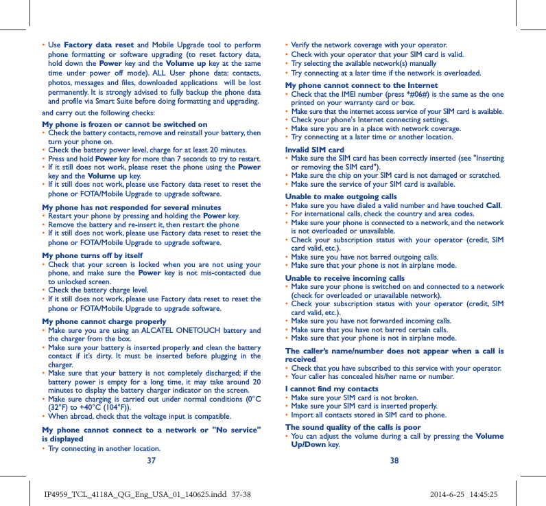 37 38•  Use  Factory data reset and Mobile Upgrade tool to perform phone formatting or software upgrading (to reset factory data, hold down the Power key and the Volume up key at the same time under power off mode). ALL User phone data: contacts, photos, messages and files, downloaded applications  will be lost permanently. It is strongly advised to fully backup the phone data and profile via Smart Suite before doing formatting and upgrading. and carry out the following checks:My phone is frozen or cannot be switched on •  Check the battery contacts, remove and reinstall your battery, then turn your phone on.•  Check the battery power level, charge for at least 20 minutes.•  Press and hold Power key for more than 7 seconds to try to restart.•  If it still does not work, please reset the phone using the Power key and the Volume up key.•  If it still does not work, please use Factory data reset to reset the phone or FOTA/Mobile Upgrade to upgrade software.My phone has not responded for several minutes•  Restart your phone by pressing and holding the Power key.•  Remove the battery and re-insert it, then restart the phone •  If it still does not work, please use Factory data reset to reset the phone or FOTA/Mobile Upgrade to upgrade software.My phone turns off by itself•  Check that your screen is locked when you are not using your phone, and make sure the Power key is not mis-contacted due to unlocked screen.•  Check the battery charge level.•  If it still does not work, please use Factory data reset to reset the phone or FOTA/Mobile Upgrade to upgrade software.My phone cannot charge properly•  Make sure you are using an ALCATEL ONETOUCH battery and the charger from the box.•  Make sure your battery is inserted properly and clean the battery contact if it’s dirty. It must be inserted before plugging in the charger.•  Make sure that your battery is not completely discharged; if the battery power is empty for a long time, it may take around 20 minutes to display the battery charger indicator on the screen.•  Make sure charging is carried out under normal conditions (0°C (32°F) to +40°C (104°F)).•  When abroad, check that the voltage input is compatible.My phone cannot connect to a network or &quot;No service&quot; is displayed•  Try connecting in another location.•  Verify the network coverage with your operator.•  Check with your operator that your SIM card is valid.•  Try selecting the available network(s) manually •  Try connecting at a later time if the network is overloaded.My phone cannot connect to the Internet•  Check that the IMEI number (press *#06#) is the same as the one printed on your warranty card or box.•  Make sure that the internet access service of your SIM card is available.•  Check your phone&apos;s Internet connecting settings.•  Make sure you are in a place with network coverage.•  Try connecting at a later time or another location.Invalid SIM card•  Make sure the SIM card has been correctly inserted (see &quot;Inserting or removing the SIM card&quot;).•  Make sure the chip on your SIM card is not damaged or scratched.•  Make sure the service of your SIM card is available.Unable to make outgoing calls•  Make sure you have dialed a valid number and have touched Call.•  For international calls, check the country and area codes.•  Make sure your phone is connected to a network, and the network is not overloaded or unavailable.•  Check your subscription status with your operator (credit, SIM card valid, etc.).•  Make sure you have not barred outgoing calls.•  Make sure that your phone is not in airplane mode.Unable to receive incoming calls•  Make sure your phone is switched on and connected to a network (check for overloaded or unavailable network).•  Check your subscription status with your operator (credit, SIM card valid, etc.).•  Make sure you have not forwarded incoming calls.•  Make sure that you have not barred certain calls.•  Make sure that your phone is not in airplane mode.The caller’s name/number does not appear when a call is received•  Check that you have subscribed to this service with your operator.•  Your caller has concealed his/her name or number.I cannot find my contacts•  Make sure your SIM card is not broken.•  Make sure your SIM card is inserted properly.•  Import all contacts stored in SIM card to phone.The sound quality of the calls is poor•  You can adjust the volume during a call by pressing the Volume Up/Down key.IP4959_TCL_4118A_QG_Eng_USA_01_140625.indd   37-38IP4959_TCL_4118A_QG_Eng_USA_01_140625.indd   37-38 2014-6-25   14:45:252014-6-25   14:45:25