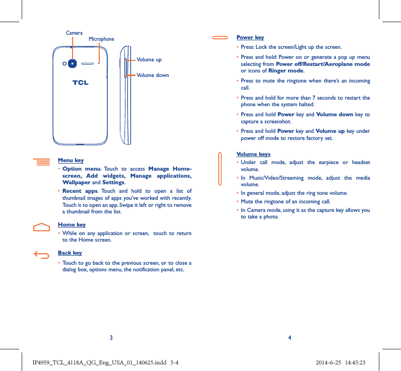 34Volume upVolume downCameraMicrophoneMenu key•  Option menu. Touch to access Manage Home-screen, Add widgets, Manage applications, Wallpaper and Settings.•  Recent apps. Touch and hold to open a list of thumbnail images of apps you&apos;ve worked with recently. Touch it to open an app. Swipe it left or right to remove a thumbnail from the list.Home key•  While on any application or screen,  touch to return to the Home screen.Back key•  Touch to go back to the previous screen, or to close a dialog box, options menu, the notification panel, etc.Power key•  Press: Lock the screen/Light up the screen.•  Press and hold: Power on or generate a pop up menu selecting from Power off/Restart/Aeroplane mode or icons of Ringer mode.•  Press to mute the ringtone when there’s an incoming call.•  Press and hold for more than 7 seconds to restart the phone when the system halted. •  Press and hold Power key and Volume down key to capture a screenshot. •  Press and hold Power key and Volume up key under power off mode to restore factory set.Volume keys •  Under call mode, adjust the earpiece or headset volume.•  In Music/Video/Streaming mode, adjust the media volume.•  In general mode, adjust the ring tone volume.•  Mute the ringtone of an incoming call.•  In Camera mode, using it as the capture key allows you to take a photo. IP4959_TCL_4118A_QG_Eng_USA_01_140625.indd   3-4IP4959_TCL_4118A_QG_Eng_USA_01_140625.indd   3-4 2014-6-25   14:45:232014-6-25   14:45:23