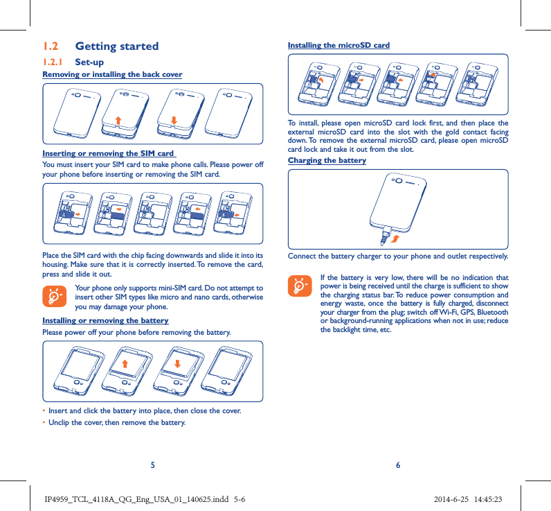 561.2  Getting started1.2.1   Set-upRemoving or installing the back coverInserting or removing the SIM card You must insert your SIM card to make phone calls. Please power off your phone before inserting or removing the SIM card.Place the SIM card with the chip facing downwards and slide it into its housing. Make sure that it is correctly inserted. To remove the card, press and slide it out. Your phone only supports mini-SIM card. Do not attempt to insert other SIM types like micro and nano cards, otherwise you may damage your phone.Installing or removing the batteryPlease power off your phone before removing the battery.•  Insert and click the battery into place, then close the cover.•  Unclip the cover, then remove the battery.Installing the microSD cardTo install, please open microSD card lock first, and then place the external microSD card into the slot with the gold contact facing down. To remove the external microSD card, please open microSD card lock and take it out from the slot.Charging the batteryConnect the battery charger to your phone and outlet respectively.   If the battery is very low, there will be no indication that power is being received until the charge is sufficient to show the charging status bar. To reduce power consumption and energy waste, once the battery is fully charged, disconnect your charger from the plug; switch off Wi-Fi, GPS, Bluetooth or background-running applications when not in use; reduce the backlight time, etc.IP4959_TCL_4118A_QG_Eng_USA_01_140625.indd   5-6IP4959_TCL_4118A_QG_Eng_USA_01_140625.indd   5-6 2014-6-25   14:45:232014-6-25   14:45:23