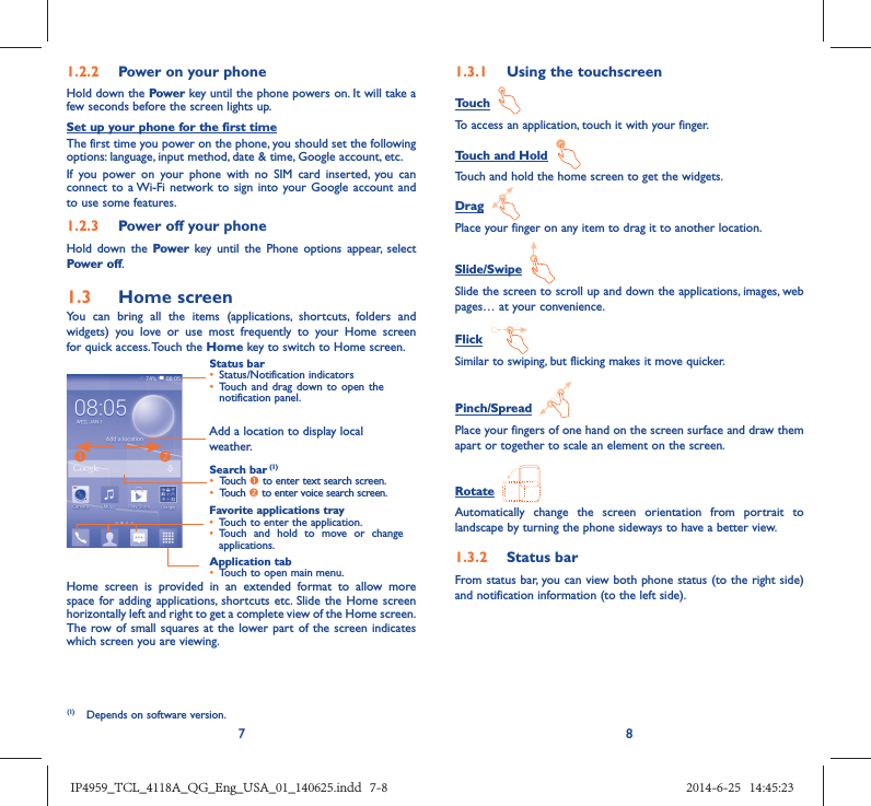 781.2.2  Power on your phoneHold down the Power key until the phone powers on. It will take a few seconds before the screen lights up.Set up your phone for the first timeThe first time you power on the phone, you should set the following options: language, input method, date &amp; time, Google account, etc.If you power on your phone with no SIM card inserted, you can connect to a Wi-Fi network to sign into your Google account and to use some features.1.2.3  Power off your phoneHold down the Power  key until the Phone options appear, select Power off.1.3  Home screenYou can bring all the items (applications, shortcuts, folders and widgets) you love or use most frequently to your Home screen for quick access. Touch the Home key to switch to Home screen.Status bar•  Status/Notification indicators •  Touch and drag down to open the notification panel.Application tab•  Touch to open main menu.Search bar (1)•  Touch n to enter text search screen. •  Touch o to enter voice search screen.Favorite applications tray•  Touch to enter the application.•  Touch and hold to move or change applications.Add a location to display local weather.Home screen is provided in an extended format to allow more space for adding applications, shortcuts etc. Slide the Home screen horizontally left and right to get a complete view of the Home screen. The row of small squares at the lower part of the screen indicates which screen you are viewing.1.3.1  Using the touchscreenTouch  To access an application, touch it with your finger.Touch and Hold  Touch and hold the home screen to get the widgets.Drag  Place your finger on any item to drag it to another location.Slide/Swipe  Slide the screen to scroll up and down the applications, images, web pages… at your convenience.Flick  Similar to swiping, but flicking makes it move quicker.Pinch/Spread  Place your fingers of one hand on the screen surface and draw them apart or together to scale an element on the screen.Rotate  Automatically change the screen orientation from portrait to landscape by turning the phone sideways to have a better view.1.3.2  Status barFrom status bar, you can view both phone status (to the right side) and notification information (to the left side). (1)  Depends on software version.IP4959_TCL_4118A_QG_Eng_USA_01_140625.indd   7-8IP4959_TCL_4118A_QG_Eng_USA_01_140625.indd   7-8 2014-6-25   14:45:232014-6-25   14:45:23