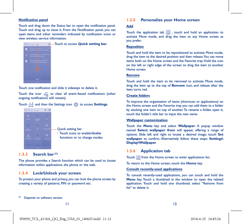 11 12Notification panelTouch and drag down the Status bar to open the notification panel. Touch and drag up to close it. From the Notification panel, you can open items and other reminders indicated by notification icons or view wireless service information. Touch to access Quick setting bar.Touch one notification and slide it sideways to delete it.Touch the icon   to clear all event–based notifications (other ongoing notifications will remain).Touch   and then the Settings icon   to access Settings.Quick setting bar•  Touch icons to enable/disable functions or to change modes.1.3.3  Search bar (1)The phone provides a Search function which can be used to locate information within applications, the phone or the web. 1.3.4  Lock/Unlock your screenTo protect your phone and privacy, you can lock the phone screen by creating a variety of patterns, PIN or password etc.1.3.5  Personalize your Home screenAddTouch the application tab   , touch and hold an application to activate Move mode, and drag the item to any Home screen as you prefer.Reposition Touch and hold the item to be repositioned to activate Move mode, drag the item to the desired position and then release. You can move items both on the Home screen and the Favorite tray. Hold the icon on the left or right edge of the screen to drag the item to another Home screen.RemoveTouch and hold the item to be removed to activate Move mode, drag the item up to the top of Remove icon, and release after the item turns red.Create foldersTo improve the organization of items (shortcuts or applications) on the Home screen and the Favorite tray, you can add them to a folder by stacking one item on top of another. To rename a folder, open it, touch the folder’s title bar to input the new name.Wallpaper customizationTouch the Menu key and select Wallpaper. A popup window named  Select wallpaper from will appear, offering a range of options. Slide left and right to locate a desired image, touch Set wallpaper  to confirm. Alternatively follow these steps: Settings\Display\Wallpaper.1.3.6  Application tabTouch   from the Home screen to enter applications list. To return to the Home screen, touch the Home key.Consult recently-used applicationsTo consult recently-used applications, you can touch and hold the Menu key. Touch a thumbnail in the window to open the related application. Touch and hold one thumbnail, select &quot;Remove from list&quot; to delete it. (1)  Depends on software version.IP4959_TCL_4118A_QG_Eng_USA_01_140625.indd   11-12IP4959_TCL_4118A_QG_Eng_USA_01_140625.indd   11-12 2014-6-25   14:45:242014-6-25   14:45:24