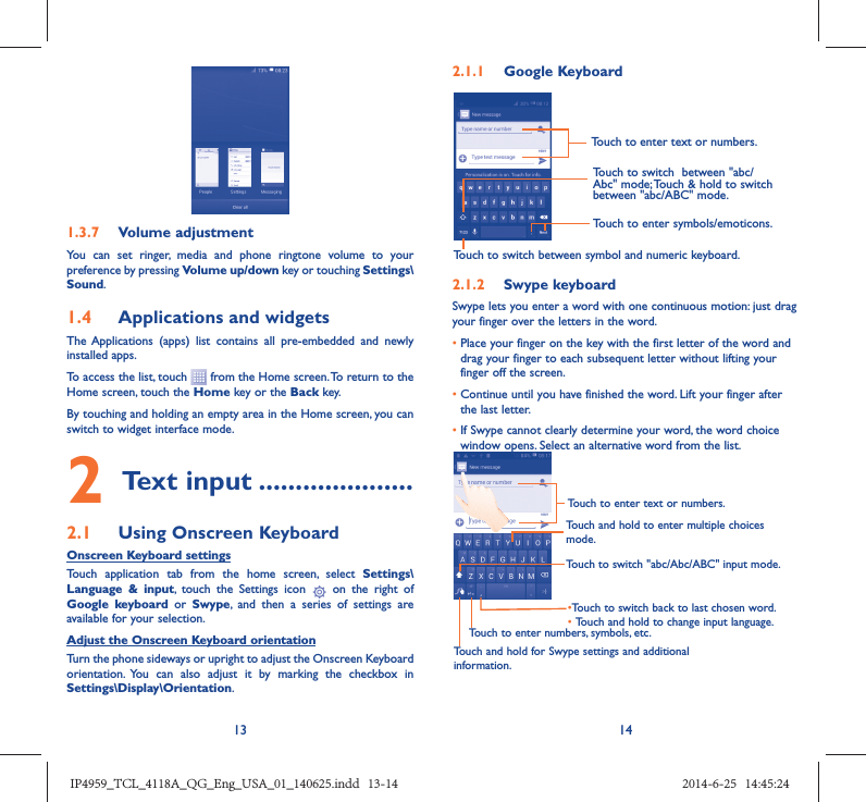 13 141.3.7  Volume adjustmentYou can set ringer, media and phone ringtone volume to your preference by pressing Volume up/down key or touching Settings\Sound.1.4  Applications and widgets The Applications (apps) list contains all pre-embedded and newly installed apps.To access the list, touch   from the Home screen. To return to the Home screen, touch the Home key or the Back key.By touching and holding an empty area in the Home screen, you can switch to widget interface mode. 2 Text input .....................2.1  Using Onscreen KeyboardOnscreen Keyboard settingsTouch application tab from the home screen, select Settings\Language &amp; input, touch the Settings icon   on the right of  Google keyboard or Swype, and then a series of settings are available for your selection. Adjust the Onscreen Keyboard orientationTurn the phone sideways or upright to adjust the Onscreen Keyboard orientation. You can also adjust it by marking the checkbox in Settings\Display\Orientation.2.1.1  Google KeyboardTouch to switch between symbol and numeric keyboard.Touch to enter symbols/emoticons.Touch to enter text or numbers.Touch to switch  between &quot;abc/Abc&quot; mode; Touch &amp; hold to switch between &quot;abc/ABC&quot; mode.2.1.2  Swype keyboardSwype lets you enter a word with one continuous motion: just drag your finger over the letters in the word.•  Place your finger on the key with the first letter of the word and drag your finger to each subsequent letter without lifting your finger off the screen.•  Continue until you have finished the word. Lift your finger after the last letter.•  If Swype cannot clearly determine your word, the word choice window opens. Select an alternative word from the list.Touch and hold to enter multiple choices mode.• Touch to switch back to last chosen word.•  Touch and hold to change input language.Touch to enter text or numbers.Touch to switch &quot;abc/Abc/ABC&quot; input mode.Touch and hold for Swype settings and additional information.Touch to enter numbers, symbols, etc.IP4959_TCL_4118A_QG_Eng_USA_01_140625.indd   13-14IP4959_TCL_4118A_QG_Eng_USA_01_140625.indd   13-14 2014-6-25   14:45:242014-6-25   14:45:24