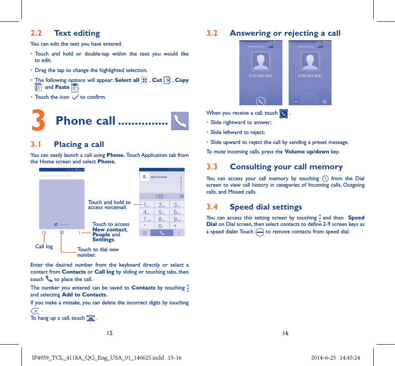 15 162.2  Text editingYou can edit the text you have entered.•  Touch and hold or double-tap within the text you would like to edit.•  Drag the tap to change the highlighted selection.•  The following options will appear: Select all  , Cut   , Copy   and Paste  .•  Touch the icon   to confirm.3 Phone call ...............3.1  Placing a callYou can easily launch a call using Phone. Touch Application tab from the Home screen and select Phone. Call log Touch to dial new number.Touch to access New contact, People and Settings.Touch and hold to access voicemail.Enter the desired number from the keyboard directly or select a contact from Contacts or Call log by sliding or touching tabs, then touch   to place the call. The number you entered can be saved to Contacts by touching   and selecting Add to Contacts.If you make a mistake, you can delete the incorrect digits by touching  .To hang up a call, touch   .3.2  Answering or rejecting a callWhen you receive a call, touch   .•  Slide rightward to answer;•  Slide leftward to reject;•  Slide upward to reject the call by sending a preset message.To mute incoming calls, press the Volume up/down key.3.3  Consulting your call memoryYou can access your call memory by touching   from the Dial screen to view call history in categories of Incoming calls, Outgoing calls, and Missed calls.3.4  Speed dial settingsYou can access this setting screen by touching   and then  Speed Dial on Dial screen, then select contacts to define 2-9 screen keys as a speed dialer. Touch   to remove contacts from speed dial.IP4959_TCL_4118A_QG_Eng_USA_01_140625.indd   15-16IP4959_TCL_4118A_QG_Eng_USA_01_140625.indd   15-16 2014-6-25   14:45:242014-6-25   14:45:24