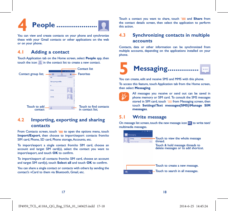 17 184 People .....................You can view and create contacts on your phone and synchronize these with your Gmail contacts or other applications on the web or on your phone.4.1  Adding a contactTouch Application tab on the Home screen, select People app, then touch the icon   in the contact list to create a new contact.Contact group list; Touch to find contacts in contact list;FavoritesContact listTouch to add contact4.2  Importing, exporting and sharing contactsFrom Contacts screen, touch   to open the options menu, touch Import/Export, then choose to import/export contacts from/to SIM card, Phone, SD card, Phone storage, Accounts, etc.To import/export a single contact from/to SIM card, choose an account and target SIM card(s), select the contact you want to import/export, and touch OK to confirm.To import/export all contacts from/to SIM card, choose an account  and target SIM card(s), touch Select all and touch OK to confirm.You can share a single contact or contacts with others by sending the contact&apos;s vCard to them via Bluetooth, Gmail, etc.Touch a contact you want to share, touch   and Share from the contact details screen, then select the application to perform this action. 4.3  Synchronizing contacts in multiple accountsContacts, data or other information can be synchronized from multiple accounts, depending on the applications installed on your phone.5 Messaging ................You can create, edit and receive SMS and MMS with this phone.To access this feature, touch Application tab from the Home screen, then select Messaging. All messages you receive or send out can be saved in phone memory or SIM card. To consult the SMS messages stored in SIM card, touch   from Messaging screen, then touch  Settings\Text messages(SMS)\Manage SIM  messages.5.1  Write messageOn message list screen, touch the new message icon   to write text/multimedia messages.Touch to create a new message.Touch to search in all messages.Touch to view the whole message thread.Touch &amp; hold message threads to delete messages or to add shortcut.IP4959_TCL_4118A_QG_Eng_USA_01_140625.indd   17-18IP4959_TCL_4118A_QG_Eng_USA_01_140625.indd   17-18 2014-6-25   14:45:242014-6-25   14:45:24
