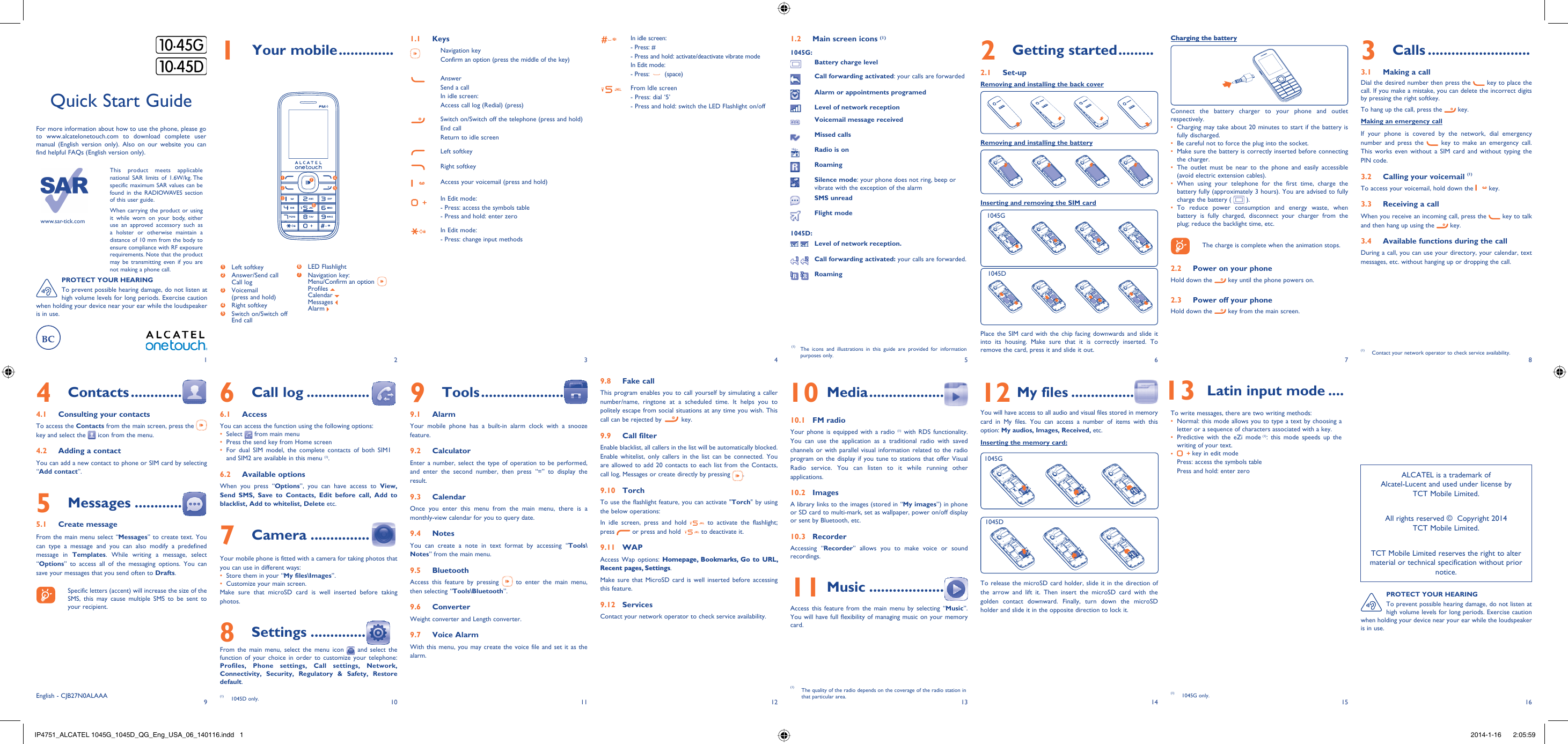 www.sar-tick.comThis product meets applicable national SAR limits of 1.6W/kg. The specific maximum SAR values can be found in the RADIOWAVES section of this user guide.When carrying the product or using it while worn on your body, either use an approved accessory such as a holster or otherwise maintain a distance of 10 mm from the body to ensure compliance with RF exposure requirements. Note that the product may be transmitting even if you are not making a phone call.192103114125136147158161 Your mobile ..............1.1 Keys Navigation keyConfirm an option (press the middle of the key)AnswerSend a callIn idle screen:Access call log (Redial) (press)Switch on/Switch off the telephone (press and hold)End callReturn to idle screen Left softkeyRight softkeyAccess your voicemail (press and hold)In Edit mode: - Press: access the symbols table- Press and hold: enter zeroIn Edit mode:- Press: change input methodsIn idle screen:- Press: #-  Press and hold: activate/deactivate vibrate modeIn Edit mode:- Press:   (space)From Idle screen- Press: dial ‘5’- Press and hold: switch the LED Flashlight on/off2 Getting started .........2.1 Set-upRemoving and installing the back coverRemoving and installing the batteryInserting and removing the SIM cardPlace the SIM card with the chip facing downwards and slide it into its housing. Make sure that it is correctly inserted. To remove the card, press it and slide it out. 4 Contacts .............4.1  Consulting your contactsTo access the Contacts from the main screen, press the   key and select the   icon from the menu. 4.2  Adding a contactYou can add a new contact to phone or SIM card by selecting “Add contact”.5 Messages ............5.1 Create messageFrom the main menu select “Messages” to create text. You can type a message and you can also modify a predefined message in Templates. While writing a message, select “Options” to access all of the messaging options. You can save your messages that you send often to Drafts.    Specific letters (accent) will increase the size of the SMS, this may cause multiple SMS to be sent to your recipient.Quick Start GuideFor more information about how to use the phone, please go to www.alcatelonetouch.com to download complete user manual (English version only). Also on our website you can find helpful FAQs (English version only).(1)  The icons and illustrations in this guide are provided for information purposes only.3 Calls ..........................3.1  Making a callDial the desired number then press the   key to place the call. If you make a mistake, you can delete the incorrect digits by pressing the right softkey.To hang up the call, press the   key.Making an emergency callIf your phone is covered by the network, dial emergency number and press the   key to make an emergency call. This works even without a SIM card and without typing the PIN code. 3.2  Calling your voicemail (1)To access your voicemail, hold down the   key.3.3  Receiving a callWhen you receive an incoming call, press the   key to talk and then hang up using the   key. 3.4  Available functions during the callDuring a call, you can use your directory, your calendar, text messages, etc. without hanging up or dropping the call.(1)  Contact your network operator to check service availability.Charging the batteryConnect the battery charger to your phone and outlet respectively.Charging may take about 20 minutes to start if the battery is • fully discharged.Be careful not to force the plug into the socket.• Make sure the battery is correctly inserted before connecting • the charger.The outlet must be near to the phone and easily accessible • (avoid electric extension cables).When using your telephone for the first time, charge the • battery fully (approximately 3 hours). You are advised to fully charge the battery (   ).To reduce power consumption and energy waste, when • battery is fully charged, disconnect your charger from the plug; reduce the backlight time, etc.    The charge is complete when the animation stops.2.2  Power on your phoneHold down the   key until the phone powers on.2.3  Power off your phoneHold down the   key from the main screen.6 Call log ................6.1 AccessYou can access the function using the following options:Select •   from main menuPress the send key from Home screen• For dual SIM model, the complete contacts of both SIM1 • and SIM2 are available in this menu (1).6.2 Available optionsWhen you press “Options”, you can have access to View, Send SMS, Save to Contacts, Edit before call, Add to blacklist, Add to whitelist, Delete etc.7 Camera ...............Your mobile phone is fitted with a camera for taking photos that you can use in different ways:Store them in your “•  My files\Images”.Customize your main screen.• Make sure that microSD card is well inserted before taking photos.8 Settings ..............From the main menu, select the menu icon   and select the function of your choice in order to customize your telephone: Profiles, Phone settings, Call settings, Network, Connectivity, Security, Regulatory &amp; Safety, Restore default. 9 Tools .....................9.1 AlarmYour mobile phone has a built-in alarm clock with a snooze feature.9.2 CalculatorEnter a number, select the type of operation to be performed, and enter the second number, then press “=” to display the result.9.3 CalendarOnce you enter this menu from the main menu, there is a monthly-view calendar for you to query date.9.4 NotesYou can create a note in text format by accessing “Tools\Notes” from the main menu.9.5  BluetoothAccess this feature by pressing   to enter the main menu, then selecting “Tools\Bluetooth”.9.6  ConverterWeight converter and Length converter.9.7 Voice AlarmWith this menu, you may create the voice file and set it as the alarm. 9.8  Fake callThis program enables you to call yourself by simulating a caller number/name, ringtone at a scheduled time. It helps you to politely escape from social situations at any time you wish. This call can be rejected by   key.9.9 Call filterEnable blacklist, all callers in the list will be automatically blocked. Enable whitelist, only callers in the list can be connected. You are allowed to add 20 contacts to each list from the Contacts, call log, Messages or create directly by pressing  .9.10 TorchTo use the flashlight feature, you can activate &quot;Torch&quot; by using the below operations:In idle screen, press and hold   to activate the flashlight; press   or press and hold    to deactivate it.9.11 WAPAccess Wap options: Homepage, Bookmarks, Go to URL, Recent pages, Settings.Make sure that MicroSD card is well inserted before accessing this feature.9.12 ServicesContact your network operator to check service availability. 10 Media ...................10.1 FM radio Your phone is equipped with a radio (1) with RDS functionality. You can use the application as a traditional radio with saved channels or with parallel visual information related to the radio program on the display if you tune to stations that offer Visual Radio service. You can listen to it while running other applications.10.2  ImagesA library links to the images (stored in “My images”) in phone or SD card to multi-mark, set as wallpaper, power on/off display  or sent by Bluetooth, etc.10.3  RecorderAccessing “Recorder” allows you to make voice or sound recordings.11 Music ...................Access this feature from the main menu by selecting “Music”. You will have full flexibility of managing music on your memory card.12 My files ................You will have access to all audio and visual files stored in memory card in My files. You can access a number of items with this option: My audios, Images, Received, etc.Inserting the memory card:To release the microSD card holder, slide it in the direction of the arrow and lift it. Then insert the microSD card with the golden contact downward. Finally, turn down the microSD holder and slide it in the opposite direction to lock it.English - CJB27N0ALAAA12635741 Left softkey2  Answer/Send callCall log3  Voicemail(press and hold)4 Right softkey5  Switch on/Switch offEnd call6  LED Flashlight7  Navigation key:Menu/Confirm an option  Profiles Calendar Messages Alarm ALCATEL is a trademark of Alcatel-Lucent and used under license by TCT Mobile Limited.All rights reserved ©  Copyright 2014TCT Mobile Limited.TCT Mobile Limited reserves the right to alter material or technical specification without prior notice.PROTECT YOUR HEARINGTo prevent possible hearing damage, do not listen at high volume levels for long periods. Exercise caution when holding your device near your ear while the loudspeaker is in use.  13 Latin input mode ....To write messages, there are two writing methods:Normal: this mode allows you to type a text by choosing a • letter or a sequence of characters associated with a key. Predictive with the eZi mode•   (1): this mode speeds up the writing of your text.•   key in edit modePress: access the symbols tablePress and hold: enter zero1.2  Main screen icons (1)1045G:Battery charge levelCall forwarding activated: your calls are forwarded Alarm or appointments programedLevel of network receptionVoicemail message receivedMissed callsRadio is onRoamingSilence mode: your phone does not ring, beep or vibrate with the exception of the alarmSMS unreadFlight mode1045D: Level of network reception. Call forwarding activated: your calls are forwarded. Roaming(1)  The quality of the radio depends on the coverage of the radio station in that particular area.(1) 1045D only.PROTECT YOUR HEARINGTo prevent possible hearing damage, do not listen at high volume levels for long periods. Exercise caution when holding your device near your ear while the loudspeaker is in use.1045G1045D1045G1045D(1) 1045G only.IP4751_ALCATEL 1045G_1045D_QG_Eng_USA_06_140116.indd   1IP4751_ALCATEL 1045G_1045D_QG_Eng_USA_06_140116.indd   1 2014-1-16    2:05:592014-1-16    2:05:59