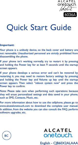 English - CJB60X2ALAAAQuick Start GuideImportant:Your phone is  a unibody device, so the  back cover and battery are not removable. Unauthorized personnel are strictly prohibited from disassembling the phone.If  your  phone  isn’t  working  normally,  try  to  restart  it  by  pressing and holding  the  Power key for  at  least 9  seconds  until the  startup screen appears.If  your  phone  develops  a  serious  error  and  can’t  be  restored  by restarting  it, you may  need  to  restore  factory  settings  by  pressing and  holding  the  Power  key  and Volume  up  key  until  the  startup screen  appears. Then  select  &quot;reboot  system  now&quot;  and  press  the Power key to confirm.Note:  Please  take  care  when  performing  such  operations  because they will  erase personalized  settings and  data  saved in  your phone, such as SMS, Contacts, Music, etc.For more information about how to use the cellphone, please go to www.alcatelonetouch.com  to  download  the  complete  user  manual. In addition, from the website you can also consult the FAQ, perform software upgrades, etc.BC