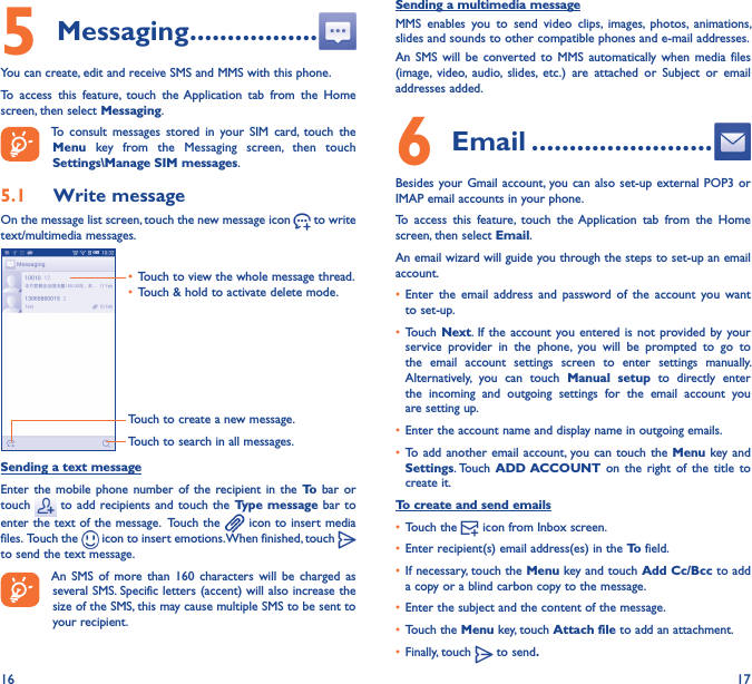 16 175 Messaging �����������������You can create, edit and receive SMS and MMS with this phone.To  access  this  feature,  touch  the Application  tab  from  the  Home screen, then select Messaging.To  consult  messages  stored  in  your  SIM  card,  touch  the Menu  key  from  the  Messaging  screen,  then  touch Settings\Manage SIM messages.5�1  Write messageOn the message list screen, touch the new message icon   to write text/multimedia messages.Touch to create a new message.Touch to search in all messages.• Touch to view the whole message thread.• Touch &amp; hold to activate delete mode. Sending a text messageEnter  the mobile  phone  number  of  the  recipient in  the  To  bar  or touch   to  add recipients and  touch the  Type message bar  to enter the text of the message.  Touch the   icon to insert media files.  Touch the   icon to insert emotions. When finished, touch   to send the text message. An  SMS  of  more  than  160  characters  will  be  charged  as several SMS. Specific letters (accent) will also increase the size of the SMS, this may cause multiple SMS to be sent to your recipient.Sending a multimedia messageMMS  enables  you  to  send  video  clips,  images,  photos,  animations, slides and sounds to other compatible phones and e-mail addresses. An  SMS  will  be  converted  to  MMS  automatically  when  media  files (image,  video,  audio,  slides,  etc.)  are  attached  or  Subject  or  email addresses added.6  Email ������������������������Besides your Gmail account, you can also  set-up external POP3  or IMAP email accounts in your phone.To  access  this  feature,  touch  the Application  tab  from  the  Home screen, then select Email.An email wizard will guide you through the steps to set-up an email account.• Enter  the  email  address  and  password  of  the  account  you  want to set-up.• Touch Next. If the  account you entered is  not provided by  your service  provider  in  the  phone,  you  will  be  prompted  to  go  to the  email  account  settings  screen  to  enter  settings  manually. Alternatively,  you  can  touch  Manual  setup  to  directly  enter the  incoming  and  outgoing  settings  for  the  email  account  you are setting up.• Enter the account name and display name in outgoing emails.• To add another  email account, you can  touch the  Menu key and Settings. Touch  ADD ACCOUNT on  the  right  of  the  title  to create it.To create and send emails• Touch the   icon from Inbox screen.• Enter recipient(s) email address(es) in the To field.• If necessary, touch the Menu key and touch Add Cc/Bcc to add a copy or a blind carbon copy to the message.• Enter the subject and the content of the message.• Touch the Menu key, touch Attach file to add an attachment.• Finally, touch   to send�