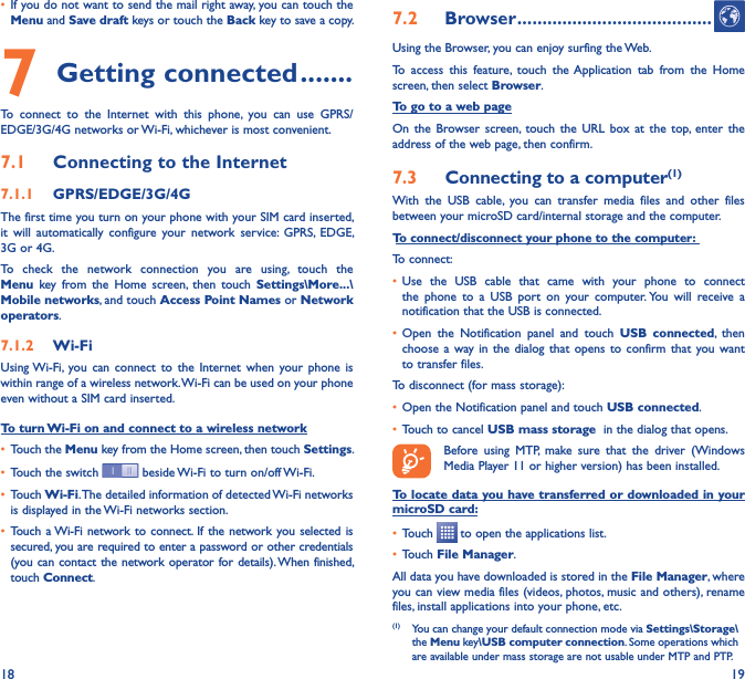 18 19• If you do not want to send the mail right away, you can touch the Menu and Save draft keys or touch the Back key to save a copy. 7 Getting connected �������To  connect  to  the  Internet  with  this  phone,  you  can  use  GPRS/EDGE/3G/4G networks or Wi-Fi, whichever is most convenient.7�1  Connecting to the Internet7�1�1  GPRS/EDGE/3G/4GThe first time you turn on your phone with your SIM card inserted, it  will  automatically  configure  your  network  service:  GPRS,  EDGE, 3G or 4G. To  check  the  network  connection  you  are  using,  touch  the Menu  key  from  the  Home  screen,  then  touch  Settings\More���\Mobile networks, and touch Access Point Names or Network operators.7�1�2  Wi-FiUsing Wi-Fi, you  can  connect  to  the  Internet  when  your  phone  is within range of a wireless network. Wi-Fi can be used on your phone even without a SIM card inserted.To turn Wi-Fi on and connect to a wireless network• Touch the Menu key from the Home screen, then touch Settings.• Touch the switch   beside Wi-Fi to turn on/off Wi-Fi.• Touch Wi-Fi. The detailed information of detected Wi-Fi networks is displayed in the Wi-Fi networks section.• Touch a Wi-Fi network to connect. If  the network you selected is secured, you are required to enter a password or other credentials (you can contact the network operator for details). When finished, touch Connect.7�2  Browser ���������������������������������������Using the Browser, you can enjoy surfing the Web.To  access  this  feature,  touch  the Application  tab  from  the  Home screen, then select Browser.To go to a web pageOn  the  Browser screen, touch  the  URL  box  at  the  top, enter  the address of the web page, then confirm. 7�3  Connecting to a computer(1)With  the  USB  cable,  you  can  transfer  media  files  and  other  files between your microSD card/internal storage and the computer. To connect/disconnect your phone to the computer:To connect:• Use  the  USB  cable  that  came  with  your  phone  to  connect the  phone  to  a  USB  port  on  your  computer. You  will  receive  a notification that the USB is connected.• Open  the  Notification  panel  and  touch  USB  connected,  then choose a  way in  the  dialog  that opens  to  confirm  that you  want to transfer files.To disconnect (for mass storage):• Open the Notification panel and touch USB connected.• Touch to cancel USB mass storage  in the dialog that opens.Before  using  MTP,  make  sure  that  the  driver  (Windows Media Player 11 or higher version) has been installed.To locate data you have transferred or downloaded in your microSD card:• Touch   to open the applications list.• Touch File Manager.All data you have downloaded is stored in the File Manager, where you can view media files (videos, photos, music and others), rename files, install applications into your phone, etc.(1)  You can change your default connection mode via Settings\Storage\the Menu key\USB computer connection. Some operations which are available under mass storage are not usable under MTP and PTP.