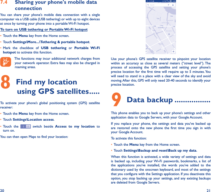 20 217�4  Sharing your phone&apos;s mobile data connectionYou  can  share  your  phone&apos;s  mobile  data  connection  with  a  single computer via a USB cable (USB tethering) or with up to eight devices at once by turning your phone into a portable Wi-Fi hotspot.To turn on USB tethering or Portable Wi-Fi hotspot• Touch the Menu key from the Home screen.• Touch Settings\More���\Tethering &amp; portable hotspot.• Mark  the  checkbox  of  USB  tethering  or  Portable  Wi-Fi hotspot to activate this function. The functions may incur additional network charges from your network operator. Extra fees may also be charged in roaming areas. 8 Find my location         using GPS satellites �����To  activate  your  phone’s  global  positioning  system  (GPS)  satellite receiver:• Touch the Menu key from the Home screen.• Touch Settings\Location access.• Touch  the   switch beside  Access  to  my  location  to turn on.You can then open Maps to find your location:Use  your  phone’s GPS  satellite  receiver  to  pinpoint  your  location within  an  accuracy  as  close  as  several  meters  (“street  level”). The process  of  accessing  the  GPS  satellite  and  setting  your  phone&apos;s precise location for the  first time  will require up to  5 minutes. You will need to stand in a place with a clear view of the sky and avoid moving. After this, GPS will only need 20-40 seconds to identify your precise location.9 Data backup �����������������This phone enables you to back up your phone’s settings and other application data to Google Servers, with your Google Account. If  you replace your  phone,  the  settings  and  data  you’ve  backed up are  restored  onto  the  new  phone  the  first  time  you  sign  in  with your Google Account. To activate this function:• Touch the Menu key from the Home screen.• Touch Settings\Backup and reset\Back up my data.When this  function is  activated,  a wide  variety of  settings and  data is  backed  up,  including  your Wi-Fi  passwords,  bookmarks,  a  list  of the  applications  you’ve  installed,  the  words  you’ve  added  to  the dictionary used by the onscreen keyboard, and most of the settings that you configure with the Settings application. If you deactivate this option,  you stop backing up your settings, and any existing backups are deleted from Google Servers.