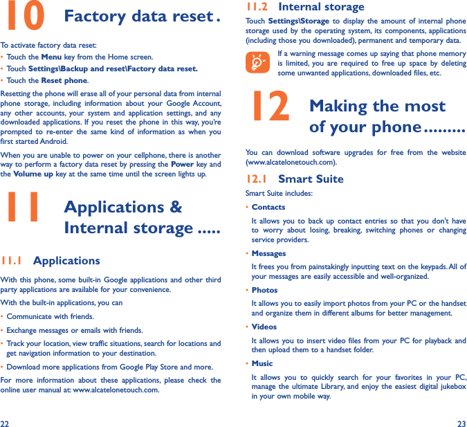 22 2310  Factory data reset �To activate factory data reset:• Touch the Menu key from the Home screen.• Touch Settings\Backup and reset\Factory data reset�• Touch the Reset phone.Resetting the phone will erase all of your personal data from internal phone  storage,  including  information  about  your  Google Account, any  other  accounts,  your  system  and  application  settings,  and  any downloaded applications. If  you reset the  phone  in this  way,  you’re prompted  to  re-enter  the  same  kind  of  information  as  when  you first started Android.When you are unable to power on your cellphone, there is another way to perform a factory data reset by pressing the Power key and the Volume up key at the same time until the screen lights up.11   Applications &amp; Internal storage �����11�1  ApplicationsWith this phone, some  built-in Google applications  and other third party applications are available for your convenience.With the built-in applications, you can• Communicate with friends.• Exchange messages or emails with friends.• Track your location, view traffic situations, search for locations and get navigation information to your destination.• Download more applications from Google Play Store and more.For  more  information  about  these  applications,  please  check  the online user manual at: www.alcatelonetouch.com.11�2  Internal storageTouch  Settings\Storage to  display  the  amount  of  internal  phone storage  used by  the  operating  system, its  components,  applications (including those you downloaded), permanent and temporary data.If a warning message comes up saying that phone memory is  limited,  you  are  required to  free  up  space  by  deleting some unwanted applications, downloaded files, etc.12   Making the most of your phone ���������You  can  download  software  upgrades  for  free  from  the  website  (www.alcatelonetouch.com). 12�1  Smart SuiteSmart Suite includes:• ContactsIt  allows  you  to  back  up  contact  entries  so  that  you  don&apos;t  have to  worry  about  losing,  breaking,  switching  phones  or  changing service providers.• MessagesIt frees you from painstakingly inputting text on the keypads. All of your messages are easily accessible and well-organized.• PhotosIt allows you to easily import photos from your PC or the handset and organize them in different albums for better management.• VideosIt allows you to  insert  video files from your  PC for playback and then upload them to a handset folder.• MusicIt  allows  you  to  quickly  search  for  your  favorites  in  your  PC, manage the ultimate  Library, and enjoy the  easiest digital jukebox in your own mobile way. 