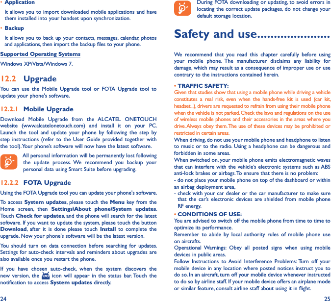 24 25• Application It allows you to import downloaded mobile applications and have them installed into your handset upon synchronization.• BackupIt allows you to back up your contacts,  messages, calendar,  photos and applications, then import the backup files to your phone.Supported Operating SystemsWindows XP/Vista/Windows 7.12�2  UpgradeYou  can  use  the  Mobile  Upgrade  tool  or  FOTA  Upgrade  tool  to  update your phone&apos;s software.12�2�1  Mobile UpgradeDownload  Mobile  Upgrade  from  the  ALCATEL  ONETOUCH website  (www.alcatelonetouch.com)  and  install  it  on  your  PC. Launch  the  tool  and  update  your  phone  by  following  the  step  by step  instructions (refer to  the  User  Guide  provided together  with the tool). Your phone’s software will now have the latest software. All personal information will be permanently lost following the  update  process.  We  recommend  you  backup  your personal data using Smart Suite before upgrading.12�2�2  FOTA UpgradeUsing the FOTA Upgrade tool you can update your phone&apos;s software.To access System updates,  please touch the  Menu key from the Home  screen,  then  Settings\About  phone\System  updates. Touch Check for updates, and the phone will search for the latest software. If you want to update the system, please touch the button Download,  after  it  is  done  please  touch  Install  to  complete  the upgrade. Now your phone&apos;s software will be the latest version.You  should  turn  on  data  connection  before searching  for  updates. Settings for auto-check intervals and  reminders about upgrades are also available once you restart the phone.If  you  have  chosen  auto-check,  when  the  system  discovers  the new  version,  the    icon  will  appear  in  the  status  bar. Touch  the notification to access System updates directly.During FOTA downloading or updating, to avoid errors in locating the correct update packages, do not change your default storage location.Safety and use ����������������������We  recommend  that  you  read  this  chapter  carefully  before  using your  mobile  phone.  The  manufacturer  disclaims  any  liability  for damage, which may result as a consequence of improper use or use contrary to the instructions contained herein.• TRAFFIC SAFETY:Given that studies show that using a mobile phone while driving a vehicle constitutes  a  real  risk,  even  when  the  hands-free  kit  is  used  (car  kit, headset...), drivers are requested to refrain from using their mobile phone when the vehicle is not parked. Check the laws and regulations on the use of wireless mobile phones and their accessories in the areas where you drive. Always obey them. The use of these devices may be prohibited or restricted in certain areas.When driving, do not use your mobile phone and headphone to listen to music or to the radio. Using a headphone can be dangerous and forbidden in some areas.When switched on, your mobile phone emits electromagnetic waves that can interfere with the vehicle’s electronic systems  such as ABS anti-lock brakes or airbags. To ensure that there is no problem:- do not place your mobile phone on top of the dashboard or within an airbag deployment area,-  check with your car dealer or the car manufacturer to make sure that  the  car’s  electronic devices  are  shielded  from  mobile  phone RF energy. • CONDITIONS OF USE:You are advised to switch off the mobile phone from time to time to optimize its performance.Remember  to  abide  by  local  authority  rules  of  mobile  phone  use on aircrafts.Operational  Warnings:  Obey  all  posted  signs  when  using  mobile devices in public areas.Follow  Instructions  to Avoid  Interference  Problems: Turn  off  your mobile device in any location where posted notices instruct you to do so. In an aircraft, turn off your mobile device whenever instructed to do so by airline staff. If your mobile device offers an airplane mode or similar feature, consult airline staff about using it in flight.