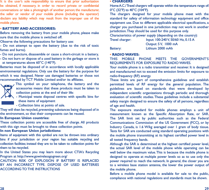 28 29It  is  the  user’s  sole  responsibility  to  ensure  that  prior  authorization be  obtained,  if  necessary,  in  order  to  record  private  or  confidential conversations or take a photograph of another person; the manufacturer, the  seller  or  vendor  of  your  mobile  phone  (including  the  operator) disclaim  any  liability  which  may  result  from  the  improper  use  of  the mobile phone.             • BATTERY AND ACCESSORIES:Before removing the battery from your mobile  phone, please make sure that the mobile phone is switched off.Observe the following precautions for battery use:-  Do  not  attempt  to  open  the  battery  (due  to  the  risk  of  toxic fumes and burns).- Do not puncture, disassemble or cause a short-circuit in a battery,-  Do not burn or dispose of a used battery in the garbage or store it at temperatures above 60°C (140°F).Batteries must  be disposed  of in  accordance with locally  applicable environmental regulations. Only use the battery for the purpose for which  it  was  designed. Never  use  damaged  batteries  or  those  not recommended by TCT Mobile Limited and/or its affiliates.This  symbol  on  your  telephone,  the  battery  and  the accessories means that these products must be taken to collection points at the end of their life:-  Municipal waste  disposal  centres  with specific bins  for these items of equipment- Collection bins at points of sale. They will then be recycled, preventing substances being disposed of in the environment, so that their components can be reused.In European Union countries:These  collection  points  are  accessible  free  of  charge. All  products with this sign must be brought to these collection points.In non European Union jurisdictions:Items of equipment with this symbol are not be thrown into ordinary bins  if  your  jurisdiction  or  your  region  has  suitable  recycling  and collection facilities; instead they are to be taken to collection points for them to be recycled.In  the  United  States  you  may  learn  more  about  CTIA’s  Recycling Program at http://www.gowirelessgogreen.org/ CAUTION:  RISK  OF  EXPLOSION  IF  BATTERY  IS  REPLACED BY  AN  INCORRECT  TYPE.  DISPOSE  OF  USED  BATTERIES ACCORDING TO THE INSTRUCTIONS• CHARGERSHome A.C./ Travel chargers will operate within the temperature range of: 0°C (32°F) to 40°C (104°F).The  chargers  designed  for  your  mobile  phone  meet  with  the standard for safety of  information technology  equipment and  office equipment use. Due to different applicable electrical specifications, a charger you purchased in one jurisdiction may not work in another jurisdiction. They should be used for this purpose only.Characteristics of power supply (depending on the country):Travel charger:              Input: 100-240 V, 50/60 Hz, 0.15 A                                 Output: 5 V,  1000 mABattery:                       Lithium 2000 mAh• RADIO WAVES:THIS  MOBILE  PHONE  MEETS  THE  GOVERNMENT’S REQUIREMENTS FOR EXPOSURE TO RADIO WAVES.Your mobile phone is a radio transmitter and receiver. It is designed and manufactured not to exceed the emission limits for exposure to radio-frequency (RF) energy.These  limits  are  part  of  comprehensive  guidelines  and  establish permitted  levels  of  RF  energy  for  the  general  population.  The guidelines  are  based  on  standards  that  were  developed  by independent scientific  organizations  through periodic and  thorough evaluation of scientific studies. These guidelines include a substantial safety margin designed to ensure the safety of all persons, regardless of age and health.The  exposure  standard  for  mobile  phones  employs  a  unit  of measurement  known  as  the  Specific  Absorption  Rate,  or  SAR. The  SAR  limit  set  by  public  authorities  such  as  the  Federal Communications Commission of the  US Government (FCC), or by Industry  Canada, is  1.6 W/kg averaged over 1  gram  of body  tissue. Tests for SAR are conducted using standard operating positions with the mobile phone transmitting at its highest certified power level in all tested frequency bands.Although the SAR is determined at the highest certified power level, the  actual  SAR  level  of  the  mobile  phone  while  operating  can  be well below the maximum value. This is because the mobile phone is designed to operate at multiple  power levels so  as to use  only the power required to reach the network. In general, the closer you are to a  wireless  base station  antenna, the  lower the  power output  of the mobile phone.Before  a  mobile  phone  model  is  available  for  sale  to  the  public, compliance with national regulations and standards must be shown.
