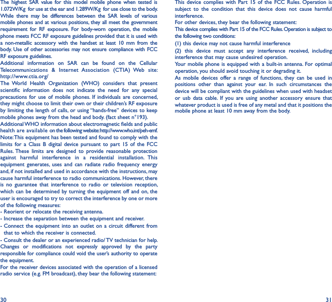 30 31The  highest  SAR  value  for  this  model  mobile  phone  when  tested  is 1.072W/Kg  for use at the ear and 1.289W/Kg  for use close to the body.While  there  may  be  differences  between  the  SAR  levels  of  various mobile phones and at various positions,  they all meet the government requirement  for  RF  exposure.  For  body-worn  operation,  the  mobile phone meets FCC RF exposure guidelines provided that it is used with a  non-metallic  accessory  with  the  handset  at  least  10  mm  from  the body. Use of other accessories may not ensure compliance with FCC RF exposure guidelines.Additional  information  on  SAR  can  be  found  on  the  Cellular Telecommunications  &amp;  Internet  Association  (CTIA)  Web  site: http://www.ctia.org/The  World  Health  Organization  (WHO)  considers  that  present scientific  information  does  not  indicate  the  need  for  any  special precautions for  use  of  mobile  phones. If  individuals  are  concerned, they might choose to limit their own or their children’s RF exposure by limiting the length of calls, or using “hands-free” devices to keep mobile phones away from the head and body. (fact sheet n°193). Additional WHO information about electromagnetic fields and public health are available on the following website: http://www.who.int/peh-emf.Note: This equipment has been tested and found to comply with the limits  for  a  Class  B  digital  device  pursuant  to  part  15  of  the  FCC Rules. These  limits  are  designed  to  provide  reasonable  protection against  harmful  interference  in  a  residential  installation.  This equipment  generates, uses  and  can  radiate  radio  frequency  energy and, if not installed and used in accordance with the instructions, may cause harmful interference to radio communications. However, there is  no  guarantee  that  interference  to  radio  or  television  reception, which can be  determined by turning  the equipment off  and on, the user is encouraged to try to correct the interference by one or more of the following measures:- Reorient or relocate the receiving antenna.- Increase the separation between the equipment and receiver.-  Connect  the equipment  into an  outlet on  a  circuit different from that to which the receiver is connected.- Consult the dealer or an experienced radio/ TV technician for help.Changes  or  modifications  not  expressly  approved  by  the  party responsible for compliance could void the user’s authority to operate the equipment.For the receiver devices associated with the operation of a licensed radio service (e.g. FM broadcast), they bear the following statement:This  device complies  with  Part  15  of  the  FCC  Rules.  Operation  is subject  to  the  condition  that  this  device  does  not  cause  harmful interference.For other devices, they bear the following statement:This device complies with Part 15 of the FCC Rules. Operation is subject to the following two conditions:(1) this device may not cause harmful interference(2)  this  device  must  accept  any  interference  received,  including interference that may cause undesired operation.Your mobile phone is  equipped with a built-in  antenna.  For optimal operation, you should avoid touching it or degrading it.As  mobile  devices  offer  a  range  of  functions,  they  can  be  used  in positions  other  than  against  your  ear.  In  such  circumstances  the device will be compliant with the guidelines when used with headset or  usb  data  cable.  If  you  are  using  another  accessory  ensure  that whatever product is used is free of any metal and that it positions the mobile phone at least 10 mm away from the body.