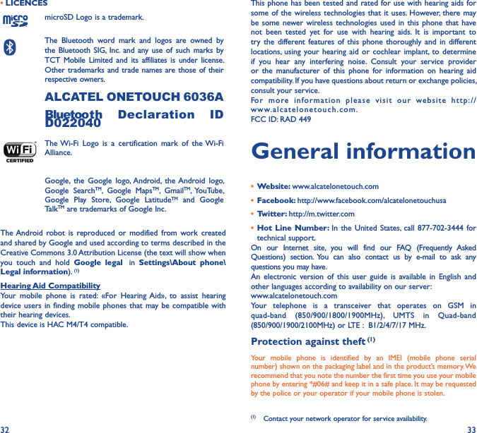 32 33• LICENCESmicroSD Logo is a trademark.The  Bluetooth  word  mark  and  logos  are  owned  by the Bluetooth  SIG,  Inc.  and  any  use of  such marks  by TCT  Mobile  Limited  and  its  affiliates  is  under  license. Other trademarks and trade names are those of their respective owners. ALCATEL ONETOUCH 6036ABluetooth  Declaration  ID D022040The Wi-Fi  Logo  is  a  certification  mark  of  the Wi-Fi Alliance.Google,  the  Google  logo, Android,  the Android  logo, Google  SearchTM,  Google  MapsTM,  GmailTM,  YouTube, Google  Play  Store,  Google  LatitudeTM  and  Google TalkTM are trademarks of Google Inc.The Android  robot  is  reproduced  or  modified  from  work  created and shared by Google and used according to terms described in the Creative Commons 3.0 Attribution License (the text will show when you  touch  and  hold  Google  legal   in  Settings\About  phone\Legal information). (1)Hearing Aid CompatibilityYour  mobile  phone  is  rated:  «For  Hearing  Aid»,  to  assist  hearing device users in  finding mobile  phones that  may be compatible with their hearing devices.This device is HAC M4/T4 compatible.This phone has been tested and rated for use with hearing aids for some of the  wireless technologies that it uses. However, there may be some  newer wireless technologies  used in  this phone  that  have not  been  tested  yet  for  use  with  hearing  aids.  It  is  important  to try  the  different features  of  this  phone thoroughly  and  in different locations,  using  your hearing  aid  or  cochlear implant, to  determine if  you  hear  any  interfering  noise.  Consult  your  service  provider or  the  manufacturer  of  this  phone  for  information  on  hearing  aid compatibility. If you have questions about return or exchange policies, consult your service.For  more  information  please  visit  our  website  http://www.alcatelonetouch.com.FCC ID: RAD 449General information•  Website: www.alcatelonetouch.com•  Facebook: http://www.facebook.com/alcatelonetouchusa•  Twitter: http://m.twitter.com•  Hot Line Number: In  the United  States, call  877-702-3444  for technical support.On  our  Internet  site,  you  will  find  our  FAQ  (Frequently  Asked Questions)  section.  You  can  also  contact  us  by  e-mail  to  ask  any questions you may have. An  electronic  version  of  this  user  guide  is  available  in  English  and other languages according to availability on our server: www.alcatelonetouch.comYour  telephone  is  a  transceiver  that  operates  on  GSM  in quad-band  (850/900/1800/1900MHz),  UMTS  in  Quad-band (850/900/1900/2100MHz) or LTE :  B1/2/4/7/17 MHz.Protection against theft (1)Your  mobile  phone  is  identified  by  an  IMEI  (mobile  phone  serial number) shown on the packaging label and in the product’s memory. We recommend that you note the number the first time you use your mobile phone by entering *#06# and keep it in a safe place. It may be requested by the police or your operator if your mobile phone is stolen. (1)  Contact your network operator for service availability.