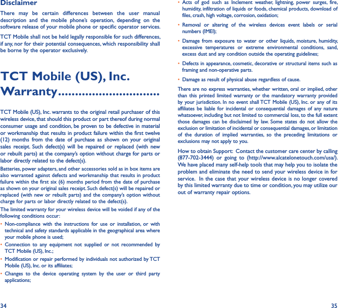 34 35DisclaimerThere  may  be  certain  differences  between  the  user  manual description  and  the  mobile  phone’s  operation,  depending  on  the software release of your mobile phone or specific operator services.TCT Mobile shall not be held legally responsible for such differences, if any, nor for their potential consequences, which responsibility shall be borne by the operator exclusively.TCT Mobile (US), Inc� Warranty ������������������������������TCT Mobile (US), Inc. warrants to the original retail purchaser of this wireless device, that should this product or part thereof during normal consumer usage and condition, be proven to be defective in material or workmanship that results in product failure within the first twelve (12)  months  from  the  date  of  purchase  as  shown  on  your  original sales  receipt.  Such  defect(s)  will be  repaired or replaced  (with new or rebuilt parts) at the company’s option without charge for parts or labor directly related to the defect(s).Batteries, power adapters, and other accessories sold as in box items are also warranted against defects and workmanship that results in product failure within the first six (6) months  period from the date of purchase as shown on your original sales receipt. Such defect(s) will be repaired or replaced (with new or rebuilt parts) and the company’s option  without charge for parts or labor directly related to the defect(s).The limited warranty for your wireless device will be voided if any of the following conditions occur:• Non-compliance  with the  instructions  for  use  or  installation,  or  with technical and safety standards applicable in the geographical area where your mobile phone is used;•  Connection  to  any  equipment  not  supplied  or  not  recommended  by TCT Mobile (US), Inc.;• Modification or repair performed by individuals not authorized by TCT Mobile (US), Inc. or its affiliates;• Changes  to  the  device  operating  system  by  the  user  or  third  party applications;•  Acts  of  god  such  as  Inclement  weather,  lightning,  power  surges,  fire, humidity, infiltration of liquids or foods, chemical products, download of files, crash, high voltage, corrosion, oxidation;•  Removal  or  altering  of  the  wireless  devices  event  labels  or  serial numbers (IMEI);• Damage  from  exposure  to  water  or  other  liquids,  moisture, humidity, excessive  temperatures  or  extreme  environmental  conditions,  sand, excess dust and any condition outside the operating guidelines;• Defects in appearance, cosmetic, decorative or structural items such as framing and non-operative parts.• Damage as result of physical abuse regardless of cause.There are no express warranties, whether written, oral or implied, other than this printed limited  warranty or  the mandatory  warranty provided by your jurisdiction. In no event shall TCT Mobile (US), Inc. or any of its affiliates be  liable  for  incidental or  consequential damages of  any nature whatsoever, including but not limited to commercial loss, to the full extent those  damages  can be  disclaimed by  law.  Some  states  do not  allow  the exclusion or limitation of incidental or consequential damages, or limitation of  the  duration  of  implied  warranties,  so  the  preceding  limitations  or exclusions may not apply to you.How to obtain Support:  Contact the customer care center by calling (877-702-3444)  or  going  to  (http://www.alcatelonetouch.com/usa/).  We have placed many self-help tools that may help you to isolate the problem and eliminate the need to send your wireless device in for service.  In the  case that your wireless device is no longer covered by this limited warranty due to time or condition, you may utilize our out of warranty repair options.