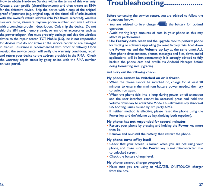 36 37How to obtain Hardware Service within the terms of this warranty: Create a  user  profile  (alcatel.finetw.com)  and  then  create an  RMA for the defective device.  Ship the device with a copy of the original proof of purchase (e.g. original copy of the dated bill of sale, invoice) with the owner&apos;s return address (No PO Boxes accepted), wireless carrier’s name, alternate daytime  phone number, and  email  address with a complete problem description.  Only ship the device.  Do not ship the SIM  card,  memory cards, or any other  accessories such as the power adapter.  You must properly package and ship the wireless device to the repair center.  TCT Mobile (US), Inc. is not responsible for devices that do not arrive at the service center or are damaged in transit.  Insurance  is recommended with  proof of delivery. Upon receipt, the service center will verify the warranty conditions, repair, and return your device to the address provided in the RMA.  Check the  warranty  repair  status  by  going  online  with  the  RMA  number on web portal.Troubleshooting�������������������Before contacting the service centre, you are advised to follow the instructions below:• You  are  advised  to  fully  charge  ( )  the  battery  for  optimal operation.• Avoid  storing  large  amounts  of  data  in  your  phone  as  this  may affect its performance.• Use Factory date reset and the upgrade tool to perform phone formatting or software upgrading (to reset factory data, hold down the Power key and  the Volume up  key at  the  same time). ALL User phone data: contacts, photos, messages and files, downloaded applications  will be lost permanently. It is strongly advised to fully backup  the  phone  data  and  profile  via Android  Manager  before doing formatting and upgrading. and carry out the following checks:My phone cannot be switched on or is frozen • When  the  phone  cannot  be  switched  on,  charge  for  at  least  20 minutes to  ensure  the  minimum battery power  needed,  then  try to switch on again.• When the  phone falls  into a  loop during  power on-off animation and  the  user  interface  cannot  be  accessed,  press  and  hold  the Volume down key to enter Safe Mode. This eliminates any abnormal OS booting issues caused by 3rd party APKs.• If  neither  method  is  effective,  please  reset  the  phone  using  the Power key and the Volume up key, (holding both together).My phone has not responded for several minutes• Restart your phone by pressing and holding the Power key more then 9s.• Remove and re-install the battery, then restart the phone.My phone turns off by itself• Check  that  your  screen  is  locked  when  you  are  not  using  your phone,  and  make  sure  the  Power  key  is  not  mis-contacted  due to unlocked screen.• Check the battery charge level.My phone cannot charge properly• Make  sure  you  are  using  an  ALCATEL  ONETOUCH  charger from the box.